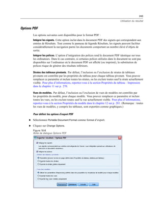243
Utilisation du résultat
Options PDF
Les options suivantes sont disponibles pour le format PDF :
Intégrer les signets. Cette option inclut dans le document PDF des signets qui correspondent aux
entrées de Résultats. Tout comme le panneau de légende Résultats, les signets peuvent faciliter
considérablement la navigation parmi les documents comportant un nombre élevé d’objets de
sortie.
Intégrer les polices. L’option d’intégration des polices rend le document PDF identique sur tous
les ordinateurs. Dans le cas contraire, si certaines polices utilisées dans le document ne sont pas
disponibles sur l’ordinateur où le document PDF est afﬁché (ou imprimé), la substitution de
polices risque de générer des résultats inférieurs.
Strates des tableaux pivotants. Par défaut, l’inclusion ou l’exclusion de strates de tableaux
pivotants est contrôlée par les propriétés du tableau pour chaque tableau pivotant. Vous pouvez
remplacer ce paramètre et inclure toutes les strates, ou les exclure toutes sauf la strate actuellement
visible. Pour plus d’informations, reportez-vous à la section Propriétés du tableau : Impression
dans le chapitre 11 sur p. 270.
Vues de modèles. Par défaut, l’inclusion ou l’exclusion de vues de modèles est contrôlée par
les propriétés du modèle, pour chaque modèle. Vous pouvez remplacer ce paramètre et inclure
toutes les vues, ou les exclure toutes sauf la vue actuellement visible. Pour plus d’informations,
reportez-vous à la section Propriétés du modèle dans le chapitre 12 sur p. 281. (Remarque : toutes
les vues de modèles, y compris les tableaux, sont exportées comme graphiques.)
Pour définir les options d’export PDF
E Sélectionnez Portable Document Format comme format d’export.
E Cliquez sur Change Options.
Figure 10-8
Boîte de dialogue Options PDF
 