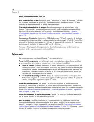 244
Chapitre 10
Autres paramètres affectant la sortie PDF
Mise en page/Attributs de page. La taille de page, l’orientation, les marges, le contenu et l’afﬁchage
des en-têtes et bas de page, et la taille des graphiques imprimés dans les documents PDF sont
contrôlés par les options de mise en page et d’attribut de page.
Propriétés du tableau/Modèles de tableaux. Le redimensionnement de tableaux larges et/ou
longs et l’impression des strates de tableau sont contrôlés par les propriétés de chaque tableau.
Ces propriétés peuvent également être enregistrées dans Modèles de tableaux. Pour plus
d’informations, reportez-vous à la section Propriétés du tableau : Impression dans le chapitre 11
sur p. 270.
Imprimante par défaut/active. La résolution (PPP) du document PDF est le paramètre de résolution
courant de l’imprimante par défaut ou sélectionnée (qui peut être changée à l’aide de l’option Mise
en page). La résolution maximale est de 1 200 ppp. Si le paramètre de résolution de l’imprimante
est supérieur, la résolution du document PDF sera de 1 200 ppp.
Remarque : Une haute résolution peut générer des résultats médiocres si les documents sont
imprimés sur des imprimantes de résolution inférieure.
Options texte
Les options suivantes sont disponibles pour l’exportation de texte :
Format des tableaux pivotants. Les tableaux pivotants peuvent être exportés en format tabulé ou
avec espaces. Pour le format avec espaces, vous pouvez également contrôler :
 Largeur de colonne. Ajustement automatique ne permet pas un renvoi à la ligne du contenu des
colonnes, et chacune d’entre elles est aussi large que la plus grande étiquette ou la plus grande
valeur de cette colonne. Personnalisé permet de déﬁnir une largeur de colonne maximale qui
est appliquée à toutes les colonnes de la table, et les valeurs qui dépassent cette largeur sont
renvoyées à la ligne suivante de cette colonne.
 Caractère de bordure de ligne/colonne. Permet de contrôler les caractères utilisés pour créer
des bordures de ligne et de colonne. Pour supprimer l’afﬁchage de ces bordures de ligne et de
colonne , indiquez des espaces vides pour les valeurs.
Strates des tableaux pivotants. Par défaut, l’inclusion ou l’exclusion de strates de tableaux
pivotants est contrôlée par les propriétés du tableau pour chaque tableau pivotant. Vous pouvez
remplacer ce paramètre et inclure toutes les strates, ou les exclure toutes sauf la strate actuellement
visible. Pour plus d’informations, reportez-vous à la section Propriétés du tableau : Impression
dans le chapitre 11 sur p. 270.
Inclure des notes de bas de page et des légendes. Contrôle l’inclusion ou l’exclusion des notes de
bas de page et légendes de tous les tableaux pivotants.
Vues de modèles. Par défaut, l’inclusion ou l’exclusion de vues de modèles est contrôlée par
les propriétés du modèle, pour chaque modèle. Vous pouvez remplacer ce paramètre et inclure
toutes les vues, ou les exclure toutes sauf la vue actuellement visible. Pour plus d’informations,
reportez-vous à la section Propriétés du modèle dans le chapitre 12 sur p. 281. (Remarque : toutes
les vues de modèles, y compris les tableaux, sont exportées comme graphiques.)
 
