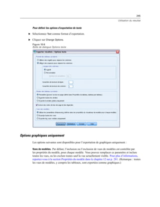 245
Utilisation du résultat
Pour définir les options d’exportation de texte
E Sélectionnez Text comme format d’exportation.
E Cliquez sur Change Options.
Figure 10-9
Boîte de dialogue Options texte
Options graphiques uniquement
Les options suivantes sont disponibles pour l’exportation de graphiques uniquement :
Vues de modèles. Par défaut, l’inclusion ou l’exclusion de vues de modèles est contrôlée par
les propriétés du modèle, pour chaque modèle. Vous pouvez remplacer ce paramètre et inclure
toutes les vues, ou les exclure toutes sauf la vue actuellement visible. Pour plus d’informations,
reportez-vous à la section Propriétés du modèle dans le chapitre 12 sur p. 281. (Remarque : toutes
les vues de modèles, y compris les tableaux, sont exportées comme graphiques.)
 