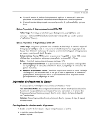 247
Utilisation du résultat
 Lorsque le nombre de couleurs du diagramme est supérieur au nombre prévu pour cette
profondeur, les couleurs sont converties de manière à reproduire celles du diagramme.
 L’option Profondeur d’écran actuelle correspond au nombre de couleurs afﬁchées sur votre
écran.
Options d’exportation de diagrammes aux formats PNG et TIFF
Taille d’image. Pourcentage de la taille d’origine du diagramme, jusqu’à 200 pour cent.
Remarque : Le format EMF (métaﬁchier amélioré) n’est disponible que sous les systèmes
d’exploitation Windows.
Options d’exportation de diagrammes au format EPS
Taille d’image. Vous pouvez spéciﬁer la taille sous forme de pourcentage de la taille d’origine de
l’image (jusqu’à 200 pour cent) ou vous pouvez spéciﬁer la largeur d’une image en pixels (la
hauteur étant déterminée par la valeur de largeur et le rapport hauteur/largeur). L’image exportée
est toujours proportionnelle à celle d’origine.
Inclure une image d’aperçu TIFF. Enregistre un aperçu avec l’image EPS au format TIFF pour un
afﬁchage dans les applications qui ne peuvent pas afﬁcher les images EPS à l’écran.
Polices : Contrôle le traitement des polices dans les images EPS.
 Utiliser des polices de référence. Si les polices utilisées dans le diagramme sont disponibles
sur le périphérique de sortie, elles sont utilisées. Sinon, le périphérique de sortie utilise des
polices alternatives.
 Remplacer les polices avec courbes : Transforme les polices en données de courbe PostScript.
Vous ne pouvez plus modiﬁer le texte en tant que tel dans les applications de retouche des
graphiques EPS. Cette option est utile si les polices utilisées dans le diagramme ne sont
pas disponibles sur le périphérique de sortie.
Impression de documents du Viewer
Il y a deux options pour l’impression du contenu de la fenêtre du Viewer :
Tous les résultats affichés : Seuls s’impriment les éléments afﬁchés dans le panneau de contenu.
Les éléments masqués (éléments accompagnés d’une icône représentant un livre fermé dans
le panneau de ligne de légende ou masqués dans les strates réduites des lignes de légende)
ne s’impriment pas.
Sélection : Seuls s’impriment les éléments sélectionnés dans les panneaux de ligne de légende
et/ou de contenu.
Pour imprimer des résultats et des diagrammes
E Rendez la fenêtre du Viewer active (cliquez n’importe où dans la fenêtre).
E A partir des menus, sélectionnez :
Fichier > Imprimer
 