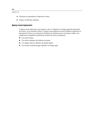 248
Chapitre 10
E Choisissez les paramètres d’impression voulus.
E Cliquez sur OK pour imprimer.
Aperçu avant impression
L’Aperçu avant impression vous montre ce qui va s’imprimer sur chaque page des documents
du Viewer. Il est conseillé d’utiliser l’Aperçu avant impression avant d’imprimer réellement un
document du Viewer car cela permet de détecter les éléments qui ne seront pas visibles, tout
simplement en regardant le panneau de contenu du Viewer, notamment :
 Les sauts de page
 Les strates masquées des tableaux pivotants
 Les ruptures dans les tableaux de grande largeur
 Les en-têtes et pieds de page imprimés sur chaque page
 