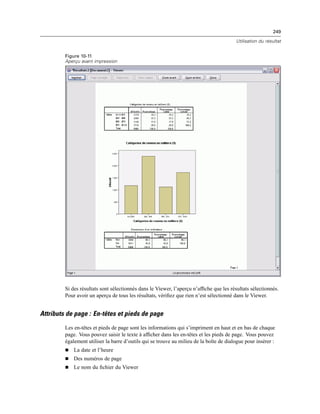 249
Utilisation du résultat
Figure 10-11
Aperçu avant impression
Si des résultats sont sélectionnés dans le Viewer, l’aperçu n’afﬁche que les résultats sélectionnés.
Pour avoir un aperçu de tous les résultats, vériﬁez que rien n’est sélectionné dans le Viewer.
Attributs de page : En-têtes et pieds de page
Les en-têtes et pieds de page sont les informations qui s’impriment en haut et en bas de chaque
page. Vous pouvez saisir le texte à afﬁcher dans les en-têtes et les pieds de page. Vous pouvez
également utiliser la barre d’outils qui se trouve au milieu de la boîte de dialogue pour insérer :
 La date et l’heure
 Des numéros de page
 Le nom du ﬁchier du Viewer
 