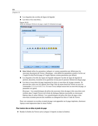 250
Chapitre 10
 Les étiquettes des en-têtes de lignes de légende
 Les titres et les sous-titres ;
Figure 10-12
Boîte de dialogue Attributs de page, onglet En-tête/pied de page
 Make Default utilise les paramètres indiqués ici comme paramètres par défaut pour les
nouveaux documents du Viewer. (Remarque : cela déﬁnit les paramètres actuels à la fois sur
l’onglet En-tête/Pied de page et l’onglet Options comme paramètres par défaut).
 Les étiquettes d’en-tête des lignes de légende indiquent l’en-tête de ligne de légende de
premier, deuxième, troisième et/ou quatrième niveau pour le premier élément de chaque page.
 Les titres et sous-titres de page impriment les titres et sous-titres de la page courante. Ils
peuvent être créés avec les options New Page Title du menu Insert du Viewer ou avec les
commandes TITLE et SUBTITLE. Si vous n’avez indiqué aucun titre ou sous-titre de page, ce
paramètre est ignoré.
Remarque : Les caractéristiques de police des nouveaux titres de page et des sous-titres sont
vériﬁées dans l’onglet Viewer de la boîte de dialogue Options (accessible en choisissant
Options dans le menu Edition). Les caractéristiques de police des titres de page et des
sous-titres existants peuvent être modiﬁées en changeant les titres à l’aide du Viewer.
Pour voir comment vos en-têtes et pieds de page vont apparaître sur la page imprimée, choisissez
Aperçu avant impression dans le menu Fichier.
Pour insérer des en-têtes et pieds de page
E Rendez la fenêtre du Viewer active (cliquez n’importe où dans la fenêtre).
 