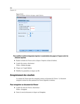 252
Chapitre 10
Figure 10-13
Boîte de dialogue Attributs de page, onglet Options
Pour modifier la taille du diagramme imprimé, la numérotation des pages et l’espace entre les
éléments imprimés
E Rendez la fenêtre du Viewer active (cliquez n’importe où dans la fenêtre).
E A partir des menus, sélectionnez :
Fichier > Attributs de page...
E Cliquez sur l’onglet Options.
E Modiﬁez les paramètres et cliquez sur OK.
Enregistrement des résultats
Le contenu du Viewer peut être enregistré comme un document du Viewer. Le document
enregistré contient les deux panneaux du Viewer (légende et contenu).
Pour enregistrer un document du Viewer
E A partir du menu du Viewer, sélectionnez :
Fichier > Enregistrer
E Entrez le nom du document et cliquez sur Enregistrer.
 