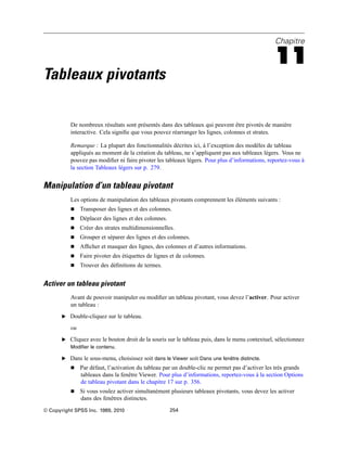 Chapitre
11
Tableaux pivotants
De nombreux résultats sont présentés dans des tableaux qui peuvent être pivotés de manière
interactive. Cela signiﬁe que vous pouvez réarranger les lignes, colonnes et strates.
Remarque : La plupart des fonctionnalités décrites ici, à l’exception des modèles de tableau
appliqués au moment de la création du tableau, ne s’appliquent pas aux tableaux légers. Vous ne
pouvez pas modiﬁer ni faire pivoter les tableaux légers. Pour plus d’informations, reportez-vous à
la section Tableaux légers sur p. 279.
Manipulation d’un tableau pivotant
Les options de manipulation des tableaux pivotants comprennent les éléments suivants :
 Transposer des lignes et des colonnes.
 Déplacer des lignes et des colonnes.
 Créer des strates multidimensionnelles.
 Grouper et séparer des lignes et des colonnes.
 Afﬁcher et masquer des lignes, des colonnes et d’autres informations.
 Faire pivoter des étiquettes de lignes et de colonnes.
 Trouver des déﬁnitions de termes.
Activer un tableau pivotant
Avant de pouvoir manipuler ou modiﬁer un tableau pivotant, vous devez l’activer. Pour activer
un tableau :
E Double-cliquez sur le tableau.
ou
E Cliquez avec le bouton droit de la souris sur le tableau puis, dans le menu contextuel, sélectionnez
Modifier le contenu.
E Dans le sous-menu, choisissez soit dans le Viewer soit Dans une fenêtre distincte.
 Par défaut, l’activation du tableau par un double-clic ne permet pas d’activer les très grands
tableaux dans la fenêtre Viewer. Pour plus d’informations, reportez-vous à la section Options
de tableau pivotant dans le chapitre 17 sur p. 356.
 Si vous voulez activer simultanément plusieurs tableaux pivotants, vous devez les activer
dans des fenêtres distinctes.
© Copyright SPSS Inc. 1989, 2010 254
 