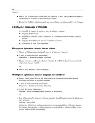 260
Chapitre 11
E Dans la liste Modalité visible, sélectionnez une dimension de strate. La liste Modalités de Strates
afﬁche toutes les modalités de la dimension sélectionnée.
E Dans la liste Modalités, sélectionnez celle que vous souhaitez, puis cliquez sur OK ou sur Appliquer.
Affichage et masquage d’éléments
Il est possible de masquer de nombreux types de cellules, y compris :
 Etiquettes de dimension.
 Modalités, y compris la cellule d’étiquette et les cellules de données d’une ligne ou d’une
colonne.
 Etiquettes de modalité (sans masquer les cellules de données).
 Notes de bas de page, titres et légendes.
Masquage de lignes et de colonnes dans un tableau
E Cliquez sur l’étiquette de modalité de la ligne ou de la colonne à masquer.
E A partir du menu contextuel, sélectionnez :
Sélectionnez > Cellules de données et d’étiquettes
E Cliquez à nouveau avec le bouton droit sur l’étiquette de modalité et, dans le menu contextuel,
sélectionnez Masquer modalité.
ou
E Dans le menu Afﬁchage, choisissez Masquer.
Affichage des lignes et des colonnes masquées dans un tableau
E Cliquez avec le bouton droit sur une autre étiquette de ligne ou de colonne dans la même
dimension que la ligne ou la colonne masquée.
E A partir du menu contextuel, sélectionnez :
Sélectionnez > Cellules de données et d’étiquettes
E A partir des menus, sélectionnez :
Affichage > Afficher toutes les modalités dans [nom de la dimension]
ou
E Pour afﬁcher toutes les lignes et les colonnes masquées d’un tableau pivotant activé, sélectionnez
dans les menus :
Affichage > Montrer Tout
Cette action afﬁche toutes les lignes et les colonnes masquées du tableau. (Si l’option Masquer
les Lignes et Colonnes vides est sélectionnée dans les propriétés de ce tableau, une ligne ou une
colonne totalement vide reste masquée)
 