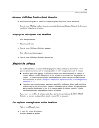 261
Tableaux pivotants
Masquage et affichage des étiquettes de dimension
E Sélectionnez l’étiquette de dimension ou toute étiquette de modalité dans la dimension.
E Dans le menu Afﬁchage ou dans le menu contextuel, sélectionnez Masquer l’étiquette de dimension
ou Afficher l’étiquette de dimension.
Masquage ou affichage des titres de tableau
Pour masquer un titre :
E Sélectionnez le titre.
E Dans le menu Afﬁchage, choisissez Masquer.
Pour afﬁcher des titres masqués :
E Dans le menu Afﬁchage, choisissez Montrer Tout.
Modèles de tableaux
Un modèle de tableau est un ensemble de propriétés déﬁnissant l’aspect d’un tableau. Vous
pouvez sélectionner un modèle de tableau prédéﬁni ou créer votre propre modèle de tableau.
 Avant ou après avoir appliqué un modèle de tableau, vous pouvez modiﬁer les formats de
cellules pour des cellules individuelles ou des groupes de cellules à l’aide des propriétés de
cellule. Les formats de cellule édités demeurent intactes, même lorsque vous appliquez un
nouveau modèle de tableau. Pour plus d’informations, reportez-vous à la section Propriétés de
cellule sur p. 272.
 En option, vous pouvez restaurer pour toutes les cellules les formats déﬁnis par le modèle de
tableau actuel. Cette action restaure toutes les cellules qui ont été éditées. Si l’option Comme
Affiché est sélectionnée dans la liste de ﬁchiers de modèle de tableau, toutes les cellules
modiﬁées reprennent les propriétés actuelles du tableau.
Remarque : Les modèles de tableaux créés dans des versions précédentes de IBM® SPSS®
Statistics ne peuvent pas être utilisés dans la version 16.0 ou ultérieure.
Pour appliquer ou enregistrer un modèle de tableau
E Activez un tableau pivotant.
E A partir des menus, sélectionnez :
Format > Modèles de tableaux
 