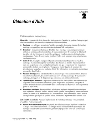 Chapitre
2
Obtention d’Aide
L’aide apparaît sous plusieurs formes :
Menu Aide : Le menu Aide de la plupart des fenêtres permet d’accéder au système d’aide principal,
ainsi qu’aux didacticiels et aux informations de référence technique.
 Rubriques. Les rubriques permettent d’accéder aux onglets Sommaire, Index et Rechercher,
que vous pouvez utiliser pour chercher des rubriques d’aide particulières.
 Didacticiel : Instructions illustrées et détaillées étape par étape vous expliquant comment
utiliser de nombreuses fonctions de base. Il n’est pas nécessaire de visualiser le didacticiel
du début à la ﬁn. Vous pouvez choisir les rubriques à visualiser, ignorer et visualiser des
rubriques dans l’ordre de votre choix, et utiliser l’index ou le sommaire pour rechercher des
rubriques données.
 Etudes de cas. Exemples pratiques indiquant comment créer différents types d’analyse
statistique et comment interpréter les résultats. Les ﬁchiers de données d’exemple utilisés
dans ces cas pratiques vous sont également fournis aﬁn que vous puissiez voir exactement
comment les résultats ont été générés. Vous pouvez choisir à partir du sommaire les
procédures sur lesquelles vous souhaitez obtenir des informations ou rechercher des rubriques
appropriées dans l’index.
 Assistant statistique.Vous aide à rechercher la procédure que vous souhaitez utiliser. Une fois
vos sélections effectuées, l’Assistant statistique ouvre la boîte de dialogue de la procédure
statistique, de rapport ou de diagramme qui correspond aux critères sélectionnés.
 Command Syntax Reference. Un guide de référence détaillé sur la syntaxe des commandes est
disponible sous deux formes différentes : guide intégré dans le système d’aide global et
comme document distinct au format PDF dans Command Syntax Reference, aussi disponible à
partir du menu Aide.
 Algorithmes statistiques. Les algorithmes utilisés pour la plupart des procédures statistiques
sont disponibles sous deux formes : intégrés dans le système d’aide global et comme document
distinct au format PDF, disponible sur le CD des manuels. Pour connaître les liens d’accès à
des algorithmes spéciﬁques du système d’aide, sélectionnez Algorithmes dans le menu Aide.
Aide sensible au contexte. Plusieurs emplacements de l’interface utilisateur vous permettent
d’accéder à l’aide contextuelle.
 Boutons Aide de boîte de dialogue : La plupart des boîtes de dialogue disposent d’un bouton
Aide qui vous conduit directement à la rubrique d’aide relative à la boîte de dialogue. La
rubrique d’aide fournit des informations générales et propose des liens vers les rubriques
apparentées.
© Copyright SPSS Inc. 1989, 2010 10
 