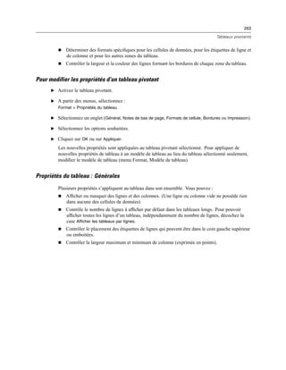 263
Tableaux pivotants
 Déterminer des formats spéciﬁques pour les cellules de données, pour les étiquettes de ligne et
de colonne et pour les autres zones du tableau.
 Contrôler la largeur et la couleur des lignes formant les bordures de chaque zone du tableau.
Pour modifier les propriétés d’un tableau pivotant
E Activez le tableau pivotant.
E A partir des menus, sélectionnez :
Format > Propriétés du tableau
E Sélectionnez un onglet (Général, Notes de bas de page, Formats de cellule, Bordures ou Impression).
E Sélectionnez les options souhaitées.
E Cliquez sur OK ou sur Appliquer.
Les nouvelles propriétés sont appliquées au tableau pivotant sélectionné. Pour appliquer de
nouvelles propriétés de tableau à un modèle de tableau au lieu du tableau sélectionné seulement,
modiﬁez le modèle de tableau (menu Format, Modèle de tableau).
Propriétés du tableau : Générales
Plusieurs propriétés s’appliquent au tableau dans son ensemble. Vous pouvez :
 Afﬁcher ou masquer des lignes et des colonnes. (Une ligne ou colonne vide ne possède rien
dans aucune des cellules de données)
 Contrôle le nombre de lignes à afﬁcher par défaut dans les tableaux longs. Pour pouvoir
afﬁcher toutes les lignes d’un tableau, indépendamment du nombre de lignes, décochez la
case Afficher les tableaux par lignes.
 Contrôler le placement des étiquettes de lignes qui peuvent être dans le coin gauche supérieur
ou emboitées.
 Contrôler la largeur maximum et minimum de colonne (exprimée en points).
 