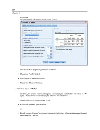 264
Chapitre 11
Figure 11-9
Boîte de dialogue Propriétés du tableau, onglet Général
Pour modiﬁer des propriétés générales d’un tableau :
E Cliquez sur l’onglet Général.
E Sélectionnez les options souhaitées.
E Cliquez sur OK ou sur Appliquer.
Définir les lignes à afficher
Par défaut, les tableaux comportant un grand nombre de lignes sont afﬁchées par section de 100
lignes. Pour contrôler le nombre de lignes afﬁchées dans un tableau :
E Sélectionnez Afficher les tableaux par lignes.
E Cliquez sur Définir les lignes à afficher.
ou
E Dans le menu Afﬁchage d’un tableau pivotant activé, choisissez Afficher les tableaux par lignes et
Définir les lignes à afficher.
 