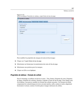 267
Tableaux pivotants
Figure 11-13
Boîte de dialogue Propriétés du tableau, onglet Notes de bas de page
Pour modiﬁer les propriétés des marques de notes de bas de page :
E Cliquez sur l’onglet Notes de bas de page.
E Sélectionnez un format pour la numérotation des notes de bas de page.
E Sélectionnez une position pour les marques.
E Cliquez sur OK ou sur Appliquer.
Propriétés du tableau : Formats de cellule
Pour le formatage, un tableau est divisé en zones : Titre, Strates, Etiquettes de coins, Etiquettes
de lignes, Etiquettes de colonnes, Données, Légende et Notes de bas de page. Pour chaque zone
d’un tableau, vous pouvez modiﬁer les formats des cellules associées. Les formats de cellule
comprennent les caractéristiques de texte suivantes (police, taille, couleur et style), alignement
horizontal et vertical, couleurs d’arrière-plan et marges intérieures de cellules.
 
