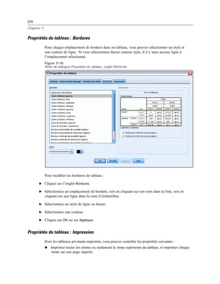 270
Chapitre 11
Propriétés du tableau : Bordures
Pour chaque emplacement de bordure dans un tableau, vous pouvez sélectionner un style et
une couleur de ligne. Si vous sélectionnez Aucun comme style, il n’y aura aucune ligne à
l’emplacement sélectionné.
Figure 11-16
Boîte de dialogue Propriétés du tableau, onglet Bordures
Pour modiﬁer les bordures de tableau :
E Cliquez sur l’onglet Bordures.
E Sélectionnez un emplacement de bordure, soit en cliquant sur son nom dans la liste, soit en
cliquant sur une ligne dans la zone d’échantillon.
E Sélectionnez un style de ligne ou Aucun.
E Sélectionnez une couleur.
E Cliquez sur OK ou sur Appliquer.
Propriétés du tableau : Impression
Pour les tableaux pivotants imprimés, vous pouvez contrôler les propriétés suivantes :
 Imprimer toutes les strates ou seulement la strate supérieure du tableau, et imprimer chaque
strate sur une page séparée.
 
