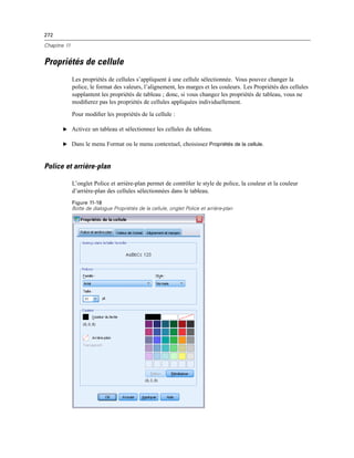272
Chapitre 11
Propriétés de cellule
Les propriétés de cellules s’appliquent à une cellule sélectionnée. Vous pouvez changer la
police, le format des valeurs, l’alignement, les marges et les couleurs. Les Propriétés des cellules
supplantent les propriétés de tableau ; donc, si vous changez les propriétés de tableau, vous ne
modiﬁerez pas les propriétés de cellules appliquées individuellement.
Pour modiﬁer les propriétés de la cellule :
E Activez un tableau et sélectionnez les cellules du tableau.
E Dans le menu Format ou le menu contextuel, choisissez Propriétés de la cellule.
Police et arrière-plan
L’onglet Police et arrière-plan permet de contrôler le style de police, la couleur et la couleur
d’arrière-plan des cellules sélectionnées dans le tableau.
Figure 11-18
Boîte de dialogue Propriétés de la cellule, onglet Police et arrière-plan
 