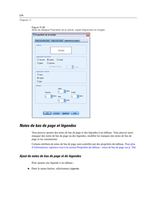 274
Chapitre 11
Figure 11-20
Boîte de dialogue Propriétés de le cellule, onglet Alignement et marges
Notes de bas de page et légendes
Vous pouvez ajouter des notes de bas de page et des légendes à un tableau. Vous pouvez aussi
masquer des notes de bas de page ou des légendes, modiﬁer les marques des notes de bas de
page et les renuméroter.
Certains attributs de notes de bas de page sont contrôlés par des propriétés du tableau. Pour plus
d’informations, reportez-vous à la section Propriétés du tableau : notes de bas de page sur p. 266.
Ajout de notes de bas de page et de légendes
Pour ajouter une légende à un tableau :
E Dans le menu Insérer, sélectionnez Légende.
 