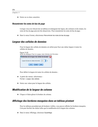 276
Chapitre 11
E Entrez un ou deux caractères.
Renuméroter les notes de bas de page
Lorsque vous avez fait pivoter un tableau en échangeant des lignes, des colonnes et des strates, les
notes de bas de page peuvent être désactivées. Pour renuméroter les notes de bas de page :
E Dans le menu Format, sélectionnez Renuméroter les notes de bas de page.
Largeur des cellules de données
Fixer la largeur des cellules de données est utilisé pour ﬁxer une même largeur à toutes les
cellules de données.
Figure 11-22
Boîte de dialogue Fixer la Largeur des Cellules de Données
Pour déﬁnir la largeur de toutes les cellules de données :
E A partir des menus, sélectionnez :
Format > Largeur des cellules
E Entrez une valeur pour la largeur des cellules.
Modification de la largeur de colonne
E Cliquez et faites-glisser la bordure de colonne.
Affichage des bordures masquées dans un tableau pivotant
Pour les tableaux possédant peu de bordures visibles, vous pouvez afﬁcher les bordures masquées.
Cela peut faciliter des tâches telles que la modiﬁcation de la largeur des colonnes.
E Dans le menu Afﬁchage, choisissez Quadrillage.
 