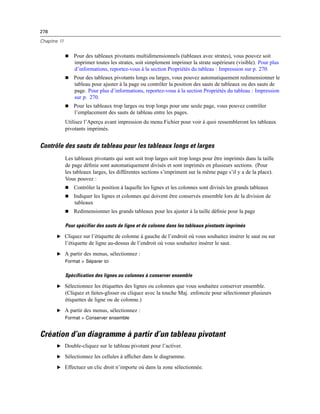 278
Chapitre 11
 Pour des tableaux pivotants multidimensionnels (tableaux avec strates), vous pouvez soit
imprimer toutes les strates, soit simplement imprimer la strate supérieure (visible). Pour plus
d’informations, reportez-vous à la section Propriétés du tableau : Impression sur p. 270.
 Pour des tableaux pivotants longs ou larges, vous pouvez automatiquement redimensionner le
tableau pour ajuster à la page ou contrôler la position des sauts de tableaux ou des sauts de
page. Pour plus d’informations, reportez-vous à la section Propriétés du tableau : Impression
sur p. 270.
 Pour les tableaux trop larges ou trop longs pour une seule page, vous pouvez contrôler
l’emplacement des sauts de tableau entre les pages.
Utilisez l’Aperçu avant impression du menu Fichier pour voir à quoi ressembleront les tableaux
pivotants imprimés.
Contrôle des sauts de tableau pour les tableaux longs et larges
Les tableaux pivotants qui sont soit trop larges soit trop longs pour être imprimés dans la taille
de page déﬁnie sont automatiquement divisés et sont imprimés en plusieurs sections. (Pour
les tableaux larges, les différentes sections s’impriment sur la même page s’il y a de la place).
Vous pouvez :
 Contrôler la position à laquelle les lignes et les colonnes sont divisés les grands tableaux
 Indiquer les lignes et colonnes qui doivent être conservés ensemble lors de la division de
tableaux
 Redimensionner les grands tableaux pour les ajuster à la taille déﬁnie pour la page
Pour spécifier des sauts de ligne et de colonne dans les tableaux pivotants imprimés
E Cliquez sur l’étiquette de colonne à gauche de l’endroit où vous souhaitez insérer le saut ou sur
l’étiquette de ligne au-dessus de l’endroit où vous souhaitez insérer le saut.
E A partir des menus, sélectionnez :
Format > Séparer ici
Spécification des lignes ou colonnes à conserver ensemble
E Sélectionnez les étiquettes des lignes ou colonnes que vous souhaitez conserver ensemble.
(Cliquez et faites-glisser ou cliquez avec la touche Maj. enfoncée pour sélectionner plusieurs
étiquettes de ligne ou de colonne.)
E A partir des menus, sélectionnez :
Format > Conserver ensemble
Création d’un diagramme à partir d’un tableau pivotant
E Double-cliquez sur le tableau pivotant pour l’activer.
E Sélectionnez les cellules à afﬁcher dans le diagramme.
E Effectuez un clic droit n’importe où dans la zone sélectionnée.
 