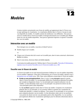 Chapitre
12
Modèles
Certains résultats sont présentés sous forme de modèles qui apparaissent dans le Viewer avec
un type spéﬁcique de visualisation. La visualisation afﬁchée dans le Viewer n’est pas la seule
vue disponible du modèle. Un modèle contient de nombreuses vues différentes. Vous pouvez
activer le modèle dans le Viewer de modèle et interagir directement avec le modèle pour afﬁcher
toutes les vues du modèle disponibles. Vous pouvez également imprimer et exporter l’ensemble
des vues du modèle.
Interaction avec un modèle
Pour interagir avec un modèle, vous devez d’abord l’activer :
E Double-cliquez sur le modèle.
ou
E Cliquez avec le bouton droit de la souris sur le modèle puis, dans le menu contextuel, sélectionnez
Modifier le contenu.
E Dans le sous-menu, choisissez Dans une fenêtre séparée.
L’activation du modèle permet de l’afﬁcher dans le Viewer de modèle. Pour plus d’informations,
reportez-vous à la section Travailler avec le Viewer de modèle sur p. 280.
Travailler avec le Viewer de modèle
Le Viewer de modèle est un outil interactif permettant d’afﬁcher les vues de modèles disponibles
et d’en modiﬁer l’apparence. (Pour plus d’informations sur le Viewer de modèle, reportez-vous à
Interaction avec un modèle sur p. 280). Deux styles différents existent dans le Viewer de modèle :
 Scinder en vues principale/auxiliaire. Dans ce style, la vue principale apparaît à gauche
dans le Viewer de modèle. La vue principale afﬁche des visualisations générales du modèle,
par exemple un diagramme réseau. La vue principale peut comporter plusieurs vues de
modèle. La liste déroulante située sous la vue principale vous permet de choisir une des
vues principales parmi celles disponibles.
La vue auxiliaire apparaît à droite dans le Viewer de modèle. Comparée à la visualisation
générale dans la vue principale, la vue auxiliaire afﬁche en général une visualisation du
modèle plus détaillée, y compris les tableaux. Tout comme la vue principale, la vue auxiliaire
peut comporter plusieurs vues de modèle. La liste déroulante située sous la vue auxiliaire
vous permet de choisir une des vues principales parmi celles disponibles. La vue auxiliaire
peut également afﬁcher des visualisations spéciﬁques pour les éléments sélectionnés dans la
© Copyright SPSS Inc. 1989, 2010 280
 
