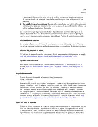 281
Modèles
vue principale. Par exemple, selon le type de modèle, vous pouvez sélectionner un noeud
de variable dans la vue principale pour afﬁcher un tableau pour cette variable dans la vue
auxiliaire.
 Une vue à la fois, avec les miniatures. Dans ce style, une seule vue est visible, et les autres vues
sont accessibles grâce aux miniatures situées sur la gauche du Viewer de modèle. Chaque vue
afﬁche quelques visualisations du modèle.
Les visualisations spéciﬁques qui sont afﬁchées dépendent de la procédure à l’origine de la
création du modèle. Pour plus d’informations concernant l’utilisation de modèles spéciﬁques,
reportez-vous à la documentation concernant la procédure à l’origine de la création du modèle.
Tableaux de vue de modèles
Les tableaux afﬁchées dans le Viewer de modèle ne sont pas des tableaux pivotants. Vous ne
pouvez pas manipuler ces tableaux de la même manière que vous manipulez des tableaux pivotants.
Définition des propriétés du modèle
À l’intérieur du Viewer de modèle, vous pouvez déﬁnir des propriétés spéciﬁques pour le modèle.
Pour plus d’informations, reportez-vous à la section Propriétés du modèle sur p. 281.
Copie des vues de modèles
Vous pouvez également copier des vues de modèles individuelles à l’intérieur du Viewer de
modèle. Pour plus d’informations, reportez-vous à la section Copie des vues de modèles sur
p. 281.
Propriétés du modèle
À partir du Viewer de modèle, sélectionnez, à partir des menus :
Fichier > Propriétés
Chaque modèle possède des propriétés associées qui vous permettent de spéciﬁer quelles seront
les vues à imprimer à partir du Viewer. Par défaut, seule la vue visible dans le Viewer de résultats
est imprimée. Il s’agit toujours d’une seule vue principale. Vous pouvez également spéciﬁer
que l’ensemble des vues de modèle disponibles soient imprimées. Ceci comprend l’ensemble
des vues principales et l’ensemble des vues auxiliaires, (sauf les vues auxilliaires basées sur la
sélection dans la vue principale qui ne sont pas imprimées). Remarque : vous pouvez également
imprimer des vues de modèles individuelles à l’intérieur du Viewer de modèle lui-même. Pour
plus d’informations, reportez-vous à la section Impression d’un modèle sur p. 282.
Copie des vues de modèles
À partir du menu Edition dans le Viewer de modèle, vous pouvez copier la vue principale afﬁchée
ou la vue auxiliaire afﬁchée. Une seule vue de modèle est copiée. Vous pouvez coller la vue
de modèle dans le Viewer de résultats, dans lequel la vue de modèle individuelle sera ensuite
représentée par une visualisation qui peut être éditée dans l’Editeur de graphiques. Coller dans
 