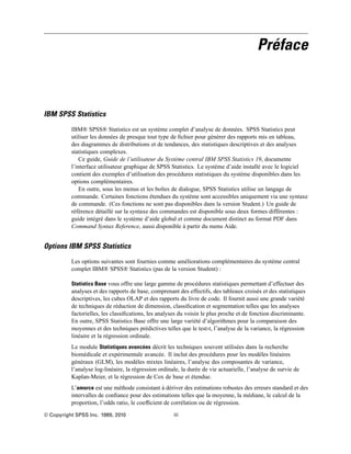 Préface
IBM SPSS Statistics
IBM® SPSS® Statistics est un système complet d’analyse de données. SPSS Statistics peut
utiliser les données de presque tout type de ﬁchier pour générer des rapports mis en tableau,
des diagrammes de distributions et de tendances, des statistiques descriptives et des analyses
statistiques complexes.
Ce guide, Guide de l’utilisateur du Système central IBM SPSS Statistics 19, documente
l’interface utilisateur graphique de SPSS Statistics. Le système d’aide installé avec le logiciel
contient des exemples d’utilisation des procédures statistiques du système disponibles dans les
options complémentaires.
En outre, sous les menus et les boîtes de dialogue, SPSS Statistics utilise un langage de
commande. Certaines fonctions étendues du système sont accessibles uniquement via une syntaxe
de commande. (Ces fonctions ne sont pas disponibles dans la version Student.) Un guide de
référence détaillé sur la syntaxe des commandes est disponible sous deux formes différentes :
guide intégré dans le système d’aide global et comme document distinct au format PDF dans
Command Syntax Reference, aussi disponible à partir du menu Aide.
Options IBM SPSS Statistics
Les options suivantes sont fournies comme améliorations complémentaires du système central
complet IBM® SPSS® Statistics (pas de la version Student) :
Statistics Base vous offre une large gamme de procédures statistiques permettant d’effectuer des
analyses et des rapports de base, comprenant des effectifs, des tableaux croisés et des statistiques
descriptives, les cubes OLAP et des rapports du livre de code. Il fournit aussi une grande variété
de techniques de réduction de dimension, classiﬁcation et segmentation telles que les analyses
factorielles, les classiﬁcations, les analyses du voisin le plus proche et de fonction discriminante.
En outre, SPSS Statistics Base offre une large variété d’algorithmes pour la comparaison des
moyennes et des techniques prédictives telles que le test-t, l’analyse de la variance, la régression
linéaire et la régression ordinale.
Le module Statistiques avancées décrit les techniques souvent utilisées dans la recherche
biomédicale et expérimentale avancée. Il inclut des procédures pour les modèles linéaires
généraux (GLM), les modèles mixtes linéaires, l’analyse des composantes de variance,
l’analyse log-linéaire, la régression ordinale, la durée de vie actuarielle, l’analyse de survie de
Kaplan-Meier, et la régression de Cox de base et étendue.
L’amorce est une méthode consistant à dériver des estimations robustes des erreurs standard et des
intervalles de conﬁance pour des estimations telles que la moyenne, la médiane, le calcul de la
proportion, l’odds ratio, le coefﬁcient de corrélation ou de régression.
© Copyright SPSS Inc. 1989, 2010 iii
 
