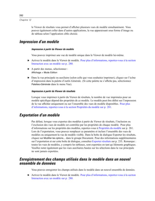 282
Chapitre 12
le Viewer de résultats vous permet d’afﬁcher plusieurs vues de modèle simultanément. Vous
pouvez également coller dans d’autres applications, la vue apparaissant sous forme d’image ou
de tableau selon l’application cible choisie.
Impression d’un modèle
Impression à partir du Viewer de modèle
Vous pouvez imprimer une vue de modèle unique dans le Viewer de modèle lui-même.
E Activez le modèle dans le Viewer de modèle. Pour plus d’informations, reportez-vous à la section
Interaction avec un modèle sur p. 280.
E A partir des menus, sélectionnez :
Affichage > Mode Edition
E Dans la vue principale ou auxiliaire (selon celle que vous souhaitez imprimer), cliquez sur l’icône
d’impression dans la palette d’outils Générale. (Si cette palette ne s’afﬁche pas, sélectionnez
Palettes>Générale dans le menu Vue).
Impression à partir du Viewer de résultats
Lorsque vous imprimez à partir du Viewer de résultats, le nombre de vue imprimées pour un
modèle spéciﬁque dépend des propriétés de ce modèle. Le modèle peut être déﬁni sur l’impression
de la vue afﬁchée uniquement ou sur l’ensemble des vues de modèle disponibles. Pour plus
d’informations, reportez-vous à la section Propriétés du modèle sur p. 281.
Exportation d’un modèle
Par défaut, lorsque vous exportez des modèles à partir du Viewer de résultats, l’inclusion ou
l’exclusion des vues de modèle est contrôlée par les propriétés de chaque modèle. Pour plus
d’informations sur les propriétés des modèles, reportez-vous à Propriétés du modèle sur p. 281.
Lors de l’exportation, vous pouvez remplacer ce paramètre et inclure l’ensemble des vues de
modèles ou uniquement la vue de modèle visible. Dans la boîte de dialogue Exporter les résultats,
cliquez sur Modifier les options... dans le groupe Document. Pour des informations supplémentaires
sur l’exportation et sur cette boîte de dialogue, consultez Exporter résultats sur p. 235. Remarque :
toutes les vues de modèles, y compris les tableaux, sont exportées en tant qu’éléments graphiques.
Veuillez noter également que les vues auxiliaires basées sur les sélections dans la vue principale
ne sont jamais exportées.
Enregistrement des champs utilisés dans le modèle dans un nouvel
ensemble de données
Vous pouvez enregistrer les champs utilisés dans le modèle dans un nouvel ensemble de données.
E Activez le modèle dans le Viewer de modèle. Pour plus d’informations, reportez-vous à la section
Interaction avec un modèle sur p. 280.
 