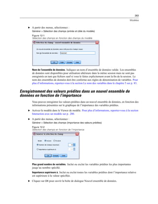 283
Modèles
E A partir des menus, sélectionnez :
Générer > Sélection des champs (entrée et cible du modèle)
Figure 12-1
Sélection des champs en fonction des champs du modèle
Nom de l’ensemble de données. Indiquez un nom d’ensemble de données valide. Les ensembles
de données sont disponibles pour utilisation ultérieure dans la même session mais ne sont pas
enregistrés en tant que ﬁchiers sauf si vous le faites explicitement avant la ﬁn de la session. Le
nom des ensembles de données doit être conforme aux règles de dénomination de variables. Pour
plus d’informations, reportez-vous à la section Le nom des variables dans le chapitre 5 sur p. 83.
Enregistrement des valeurs prédites dans un nouvel ensemble de
données en fonction de l’importance
Vous pouvez enregistrer les valeurs prédites dans un nouvel ensemble de données, en fonction des
informations présentées sur le graphique de l’importance des variables prédites.
E Activez le modèle dans le Viewer de modèle. Pour plus d’informations, reportez-vous à la section
Interaction avec un modèle sur p. 280.
E A partir des menus, sélectionnez :
Générer > Sélection des champs (Importance des valeurs prédites)
Figure 12-2
Sélection des champs en fonction de l’importance
Plus grand nombre de variables. Inclut ou exclut les variables prédites les plus importantes
jusqu’au nombre spéciﬁé.
Importance supérieure à. Inclut ou exclut toutes les variables prédites dont l’importance relative
est supérieure à la valeur spéciﬁée.
E Cliquez sur OK pour ouvrir la boîte de dialogue Nouvel ensemble de données.
 