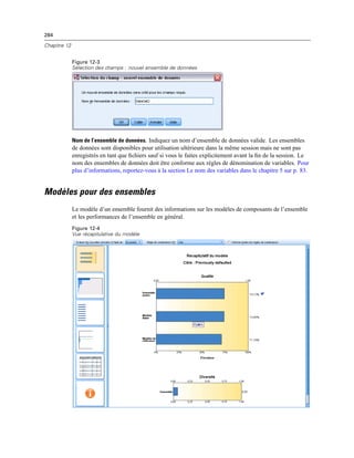 284
Chapitre 12
Figure 12-3
Sélection des champs : nouvel ensemble de données
Nom de l’ensemble de données. Indiquez un nom d’ensemble de données valide. Les ensembles
de données sont disponibles pour utilisation ultérieure dans la même session mais ne sont pas
enregistrés en tant que ﬁchiers sauf si vous le faites explicitement avant la ﬁn de la session. Le
nom des ensembles de données doit être conforme aux règles de dénomination de variables. Pour
plus d’informations, reportez-vous à la section Le nom des variables dans le chapitre 5 sur p. 83.
Modèles pour des ensembles
Le modèle d’un ensemble fournit des informations sur les modèles de composants de l’ensemble
et les performances de l’ensemble en général.
Figure 12-4
Vue récapitulative du modèle
 