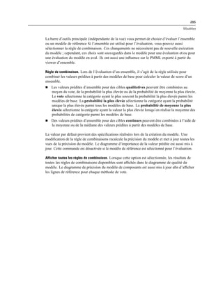 285
Modèles
La barre d’outils principale (indépendante de la vue) vous permet de choisir d’évaluer l’ensemble
ou un modèle de référence Si l’ensemble est utilisé pour l’évaluation, vous pouvez aussi
sélectionner la règle de combinaison. Ces changements ne nécessitent pas de nouvelle exécution
du modèle ; cependant, ces choix sont sauvegardés dans le modèle pour une évaluation et/ou pour
une évaluation du modèle en aval. Ils ont aussi une inﬂuence sur le PMML exporté à partir du
viewer d’ensemble.
Règle de combinaison. Lors de l’évaluation d’un ensemble, il s’agit de la règle utilisée pour
combiner les valeurs prédites à partir des modèles de base pour calculer la valeur de score d’un
ensemble.
 Les valeurs prédites d’ensemble pour des cibles qualitatives peuvent être combinées au
moyen du vote, de la probabilité la plus élevée ou de la probabilité de moyenne la plus élevée.
Le vote sélectionne la catégorie ayant le plus souvent la probabilité la plus élevée parmi les
modèles de base. La probabilité la plus élevée sélectionne la catégorie ayant la probabilité
unique la plus élevée parmi tous les modèles de base. La probabilité de moyenne la plus
élevée sélectionne la catégorie ayant la valeur la plus élevée lorsqu’on réalise la moyenne des
probabilités de catégorie parmi les modèles de base.
 Des valeurs prédites d’ensemble pour des cibles continues peuvent être combinées à l’aide de
la moyenne ou de la médiane des valeurs prédites à partir des modèles de base.
La valeur par défaut provient des spéciﬁcations réalisées lors de la création du modèle. Une
modiﬁcation de la règle de combinaisons recalcule la précision du modèle et met à jour toutes les
vues de la précision du modèle. Le diagramme d’importance de la valeur prédite est aussi mis à
jour. Cette commande est désactivée si le modèle de référence est sélectionné pour l’évaluation.
Afficher toutes les règles de combinaison. Lorsque cette option est sélectionnée, les résultats de
toutes les règles de combinaisons disponibles sont afﬁchés dans le diagramme de qualité du
modèle. Le diagramme de précision du modèle de composants est aussi mis à jour aﬁn d’afﬁcher
les lignes de référence pour chaque méthode de vote.
 