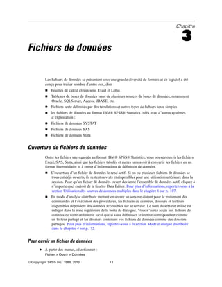 Chapitre
3
Fichiers de données
Les ﬁchiers de données se présentent sous une grande diversité de formats et ce logiciel a été
conçu pour traiter nombre d’entre eux, dont :
 Feuilles de calcul créées sous Excel et Lotus
 Tableaux de bases de données issus de plusieurs sources de bases de données, notamment
Oracle, SQLServer, Access, dBASE, etc.
 Fichiers texte délimités par des tabulations et autres types de ﬁchiers texte simples
 les ﬁchiers de données au format IBM® SPSS® Statistics créés avec d’autres systèmes
d’exploitation ;
 Fichiers de données SYSTAT
 Fichiers de données SAS
 Fichiers de données Stata
Ouverture de fichiers de données
Outre les ﬁchiers sauvegardés au format IBM® SPSS® Statistics, vous pouvez ouvrir les ﬁchiers
Excel, SAS, Stata, ainsi que les ﬁchiers tabulés et autres sans avoir à convertir les ﬁchiers en un
format intermédiaire ni à entrer d’informations de déﬁnition de données.
 L’ouverture d’un ﬁchier de données le rend actif. Si un ou plusieurs ﬁchiers de données se
trouvent déjà ouverts, ils restent ouverts et disponibles pour une utilisation ultérieure dans la
session. Pour qu’un ﬁchier de données ouvert devienne l’ensemble de données actif, cliquez à
n’importe quel endroit de la fenêtre Data Editor. Pour plus d’informations, reportez-vous à la
section Utilisation des sources de données multiples dans le chapitre 6 sur p. 107.
 En mode d’analyse distribuée mettant en œuvre un serveur distant pour le traitement des
commandes et l’exécution des procédures, les ﬁchiers de données, dossiers et lecteurs
disponibles dépendent des données accessibles sur le serveur. Le nom du serveur utilisé est
indiqué dans la zone supérieure de la boîte de dialogue. Vous n’aurez accès aux ﬁchiers de
données de votre ordinateur local que si vous déﬁnissez le lecteur correspondant comme
un lecteur partagé et les dossiers contenant vos ﬁchiers de données comme des dossiers
partagés. Pour plus d’informations, reportez-vous à la section Mode d’analyse distribuée
dans le chapitre 4 sur p. 72.
Pour ouvrir un fichier de données
E A partir des menus, sélectionnez :
Fichier > Ouvrir > Données
© Copyright SPSS Inc. 1989, 2010 13
 