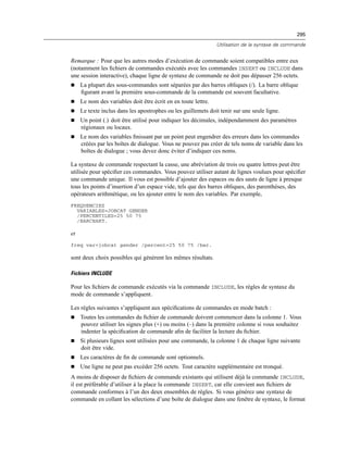 295
Utilisation de la syntaxe de commande
Remarque : Pour que les autres modes d’exécution de commande soient compatibles entre eux
(notamment les ﬁchiers de commandes exécutés avec les commandes INSERT ou INCLUDE dans
une session interactive), chaque ligne de syntaxe de commande ne doit pas dépasser 256 octets.
 La plupart des sous-commandes sont séparées par des barres obliques (/). La barre oblique
ﬁgurant avant la première sous-commande de la commande est souvent facultative.
 Le nom des variables doit être écrit en en toute lettre.
 Le texte inclus dans les apostrophes ou les guillemets doit tenir sur une seule ligne.
 Un point (.) doit être utilisé pour indiquer les décimales, indépendamment des paramètres
régionaux ou locaux.
 Le nom des variables ﬁnissant par un point peut engendrer des erreurs dans les commandes
créées par les boîtes de dialogue. Vous ne pouvez pas créer de tels noms de variable dans les
boîtes de dialogue ; vous devez donc éviter d’indiquer ces noms.
La syntaxe de commande respectant la casse, une abréviation de trois ou quatre lettres peut être
utilisée pour spéciﬁer ces commandes. Vous pouvez utiliser autant de lignes voulues pour spéciﬁer
une commande unique. Il vous est possible d’ajouter des espaces ou des sauts de ligne à presque
tous les points d’insertion d’un espace vide, tels que des barres obliques, des parenthèses, des
opérateurs arithmétique, ou les ajouter entre le nom des variables. Par exemple,
FREQUENCIES
VARIABLES=JOBCAT GENDER
/PERCENTILES=25 50 75
/BARCHART.
et
freq var=jobcat gender /percent=25 50 75 /bar.
sont deux choix possibles qui génèrent les mêmes résultats.
Fichiers INCLUDE
Pour les ﬁchiers de commande exécutés via la commande INCLUDE, les règles de syntaxe du
mode de commande s’appliquent.
Les règles suivantes s’appliquent aux spéciﬁcations de commandes en mode batch :
 Toutes les commandes du ﬁchier de commande doivent commencer dans la colonne 1. Vous
pouvez utiliser les signes plus (+) ou moins (–) dans la première colonne si vous souhaitez
indenter la spéciﬁcation de commande aﬁn de faciliter la lecture du ﬁchier.
 Si plusieurs lignes sont utilisées pour une commande, la colonne 1 de chaque ligne suivante
doit être vide.
 Les caractères de ﬁn de commande sont optionnels.
 Une ligne ne peut pas excéder 256 octets. Tout caractère supplémentaire est tronqué.
A moins de disposer de ﬁchiers de commande existants qui utilisent déjà la commande INCLUDE,
il est préférable d’utiliser à la place la commande INSERT, car elle convient aux ﬁchiers de
commande conformes à l’un des deux ensembles de règles. Si vous générez une syntaxe de
commande en collant les sélections d’une boîte de dialogue dans une fenêtre de syntaxe, le format
 