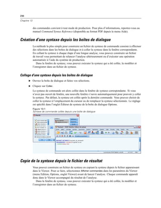 296
Chapitre 13
des commandes convient à tout mode de production. Pour plus d’informations, reportez-vous au
manuel Command Syntax Reference (disponible au format PDF depuis le menu Aide).
Création d’une syntaxe depuis les boîtes de dialogue
La méthode la plus simple pour construire un ﬁchier de syntaxe de commande consiste à effectuer
des sélections dans les boîtes de dialogue et à coller la syntaxe dans la fenêtre correspondante.
En collant la syntaxe à chaque étape d’une longue analyse, vous pouvez construire un ﬁchier
de travail vous permettant de relancer l’analyse ultérieurement ou d’exécuter une opération
automatisée à l’aide du système de production.
Dans la fenêtre de syntaxe, vous pouvez exécuter la syntaxe qui a été collée, la modiﬁer et
l’enregistrer dans un ﬁchier de syntaxe.
Collage d’une syntaxe depuis les boîtes de dialogue
E Ouvrez la boîte de dialogue et faites vos sélections.
E Cliquez sur Coller.
La syntaxe de commande est alors collée dans la fenêtre de syntaxe correspondante. Si vous
n’avez pas ouvert de fenêtre, une nouvelle fenêtre s’ouvre automatiquement pour pouvoir y coller
la syntaxe. Par défaut, la syntaxe est collée après la dernière commande. Vous pouvez choisir de
coller la syntaxe à l’emplacement du curseur ou de remplacer la syntaxe sélectionnée. Le réglage
est spéciﬁé dans l’onglet Éditeur de syntaxe de la boîte de dialogue Options.
Figure 13-1
Syntaxe de commande collée depuis une boîte de dialogue
Copie de la syntaxe depuis le fichier de résultat
Vous pouvez construire un ﬁchier de syntaxe en copiant la syntaxe depuis le ﬁchier apparaissant
dans le Viewer. Pour ce faire, sélectionnez Afficher commandes dans les paramètres du Viewer
(menu Edition, Options, onglet Viewer) avant de lancer l’analyse. Chaque commande apparaît
donc dans le Viewer accompagné du résultat de l’analyse.
Dans la fenêtre de syntaxe, vous pouvez exécuter la syntaxe qui a été collée, la modiﬁer et
l’enregistrer dans un ﬁchier de syntaxe.
 