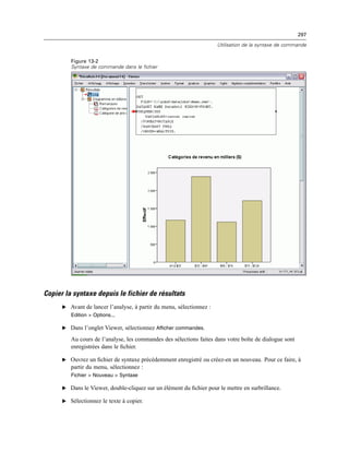 297
Utilisation de la syntaxe de commande
Figure 13-2
Syntaxe de commande dans le fichier
Copier la syntaxe depuis le fichier de résultats
E Avant de lancer l’analyse, à partir du menu, sélectionnez :
Edition > Options...
E Dans l’onglet Viewer, sélectionnez Afficher commandes.
Au cours de l’analyse, les commandes des sélections faites dans votre boîte de dialogue sont
enregistrées dans le ﬁchier.
E Ouvrez un ﬁchier de syntaxe précédemment enregistré ou créez-en un nouveau. Pour ce faire, à
partir du menu, sélectionnez :
Fichier > Nouveau > Syntaxe
E Dans le Viewer, double-cliquez sur un élément du ﬁchier pour le mettre en surbrillance.
E Sélectionnez le texte à copier.
 
