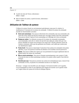 298
Chapitre 13
E A partir du menu du Viewer, sélectionnez :
Edition > Copier
E Dans la fenêtre de syntaxe, à partir du menu, sélectionnez :
Edition > Coller
Utilisation de l’éditeur de syntaxe
L’éditeur de syntaxe fournit un environnement spécialement conçu pour la création, la
modiﬁcation et l’exécution de la syntaxe de commande. L’éditeur de syntaxe de commande
possède les fonctionnalités suivantes :
 Saisie semi-automatique. Vous pouvez sélectionner des commandes, des sous-commandes, des
mots-clés et des valeurs de mot-clé à mesure que vous tapez à partir d’une liste contextuelle.
Vous pouvez choisir l’option d’invite automatique ou l’afﬁchage de la liste sur demande.
 Codage par couleur. Les éléments reconnus de la syntaxe de commande (commandes,
sous-commandes, mots-clés et valeurs de mot-clé) sont codés par couleur aﬁn que vous
puissez identiﬁer les termes non reconnus d’un coup d’oeil. De plus, plusieurs erreurs de
syntaxes communes, telles que des guillemets non fermées, sont codées par couleur pour
une identiﬁcation rapide.
 Points d’arrêt. Vous pouvez interrompre l’exécution d’une syntaxe de commande à des points
spéciﬁés, ce qui vous permet d’examiner les données ou les résultats avant de poursuivre.
 Signets. Vous pouvez déﬁnir des signets qui vous permettent de naviguer rapidement dans de
grands ﬁchiers de syntaxe de commande.
 Mise en retrait automatique. Vous pouvez formater automatiquement votre syntaxe à l’aide
d’un style de mise en retrait automatique similaire à la syntaxe collée à partir d’une boîte de
dialogue.
 Exécution pas à pas. Vous pouvez exécuter une syntaxe de commande pas à pas, à raison d’une
commande à la fois, en passant à la commande suivante en un simple clic.
Remarque : Lorsque vous travaillez avec des langues s’écrivant de la droite vers la gauche,
il est recommandé de cocher la case Optimiser pour langues de la droite vers la gauche située
sur l’onglet Editeur de syntaxe de la boîte de dialogue Options.
 
