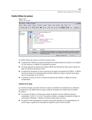 299
Utilisation de la syntaxe de commande
Fenêtre Editeur de syntaxe
Figure 13-3
Editeur de syntaxe
La fenêtre Editeur de syntaxe est divisée en quatre zones :
 Le panneau de l’éditeur est la partie principale de la fenêtre Editeur de syntaxe et est l’endroit
où vous saisissez et modiﬁez la commande de syntaxe.
 La marge adjacente au panneau de l’éditeur afﬁche des informations telles que le numéro de
ligne et la position des points d’arrêt.
 Le panneau de navigation se trouve à gauche de la marge et du panneau de l’éditeur ; il afﬁche
une liste de toutes les commandes dans la fenêtre Editeur de syntaxe et permet de naviguer
vers les commandes en un seul clic.
 Le panneau d’erreur se trouve en dessous du panneau de l’éditeur et afﬁche les erreurs
d’exploitation.
Contenus de la marge
Les numéros de ligne, les points d’arrêt, les signets, les étendues de commande et un indicateur
de progression sont afﬁchés dans la marge, à gauche du panneau de l’éditeur, dans la fenêtre
de syntaxe.
 Les numéros de ligne ne tiennent pas compte des ﬁchiers externes référencés dans les
commandes INSERT et INCLUDE. Vous pouvez afﬁcher ou masquer les numéros de ligne en
sélectionnant Afﬁchage > Afﬁcher le numéro de ligne dans les menus.
 Les points d’arrêt interrompent l’exécution à des points spéciﬁés et sont représentés par un
cercle rouge en regard de la commande sur laquelle le point d’arrêt est déﬁni.
 