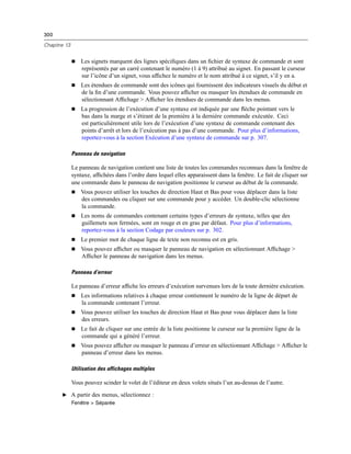 300
Chapitre 13
 Les signets marquent des lignes spéciﬁques dans un ﬁchier de syntaxe de commande et sont
représentés par un carré contenant le numéro (1 à 9) attribué au signet. En passant le curseur
sur l’icône d’un signet, vous afﬁchez le numéro et le nom attribué à ce signet, s’il y en a.
 Les étendues de commande sont des icônes qui fournissent des indicateurs visuels du début et
de la ﬁn d’une commande. Vous pouvez afﬁcher ou masquer les étendues de commande en
sélectionnant Afﬁchage > Afﬁcher les étendues de commande dans les menus.
 La progression de l’exécution d’une syntaxe est indiquée par une ﬂèche pointant vers le
bas dans la marge et s’étirant de la première à la dernière commande exécutée. Ceci
est particulièrement utile lors de l’exécution d’une syntaxe de commande contenant des
points d’arrêt et lors de l’exécution pas à pas d’une commande. Pour plus d’informations,
reportez-vous à la section Exécution d’une syntaxe de commande sur p. 307.
Panneau de navigation
Le panneau de navigation contient une liste de toutes les commandes reconnues dans la fenêtre de
syntaxe, afﬁchées dans l’ordre dans lequel elles apparaissent dans la fenêtre. Le fait de cliquer sur
une commande dans le panneau de navigation positionne le curseur au début de la commande.
 Vous pouvez utiliser les touches de direction Haut et Bas pour vous déplacer dans la liste
des commandes ou cliquer sur une commande pour y accéder. Un double-clic sélectionne
la commande.
 Les noms de commandes contenant certains types d’erreurs de syntaxe, telles que des
guillemets non fermées, sont en rouge et en gras par défaut. Pour plus d’informations,
reportez-vous à la section Codage par couleurs sur p. 302.
 Le premier mot de chaque ligne de texte non reconnu est en gris.
 Vous pouvez afﬁcher ou masquer le panneau de navigation en sélectionnant Afﬁchage >
Afﬁcher le panneau de navigation dans les menus.
Panneau d’erreur
Le panneau d’erreur afﬁche les erreurs d’exécution survenues lors de la toute dernière exécution.
 Les informations relatives à chaque erreur contiennent le numéro de la ligne de départ de
la commande contenant l’erreur.
 Vous pouvez utiliser les touches de direction Haut et Bas pour vous déplacer dans la liste
des erreurs.
 Le fait de cliquer sur une entrée de la liste positionne le curseur sur la première ligne de la
commande qui a généré l’erreur.
 Vous pouvez afﬁcher ou masquer le panneau d’erreur en sélectionnant Afﬁchage > Afﬁcher le
panneau d’erreur dans les menus.
Utilisation des affichages multiples
Vous pouvez scinder le volet de l’éditeur en deux volets situés l’un au-dessus de l’autre.
E A partir des menus, sélectionnez :
Fenêtre > Séparée
 