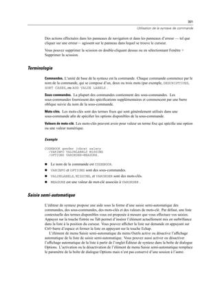 301
Utilisation de la syntaxe de commande
Des actions effectuées dans les panneaux de navigation et dans les panneaux d’erreur — tel que
cliquer sur une erreur— agissent sur le panneau dans lequel se trouve le curseur.
Vous pouvez supprimer la scission en double-cliquant dessus ou en sélectionnant Fenêtre >
Supprimer la scission.
Terminologie
Commandes. L’unité de base de la syntaxe est la commande. Chaque commande commence par le
nom de la commande, qui se compose d’un, deux ou trois mots (par exemple, DESCRIPTIVES,
SORT CASES, ou ADD VALUE LABELS .
Sous-commandes. La plupart des commandes contiennent des sous-commandes. Les
sous-commandes fournissent des spéciﬁcations supplémentaires et commencent par une barre
oblique suivie du nom de la sous-commande.
Mots-clés. Les mots-clés sont des termes ﬁxes qui sont généralement utilisés dans une
sous-commande aﬁn de spéciﬁer les options disponibles de la sous-commande.
Valeurs de mots-clé. Les mots-clés peuvent avoir pour valeur un terme ﬁxe qui spéciﬁe une option
ou une valeur numérique.
Exemple
CODEBOOK gender jobcat salary
/VARINFO VALUELABELS MISSING
/OPTIONS VARORDER=MEASURE.
 Le nom de la commande est CODEBOOK.
 VARINFO et OPTIONS sont des sous-commandes.
 VALUELABELS, MISSING, et VARORDER sont des mots-clés.
 MEASURE est une valeur de mot-clé associée à VARORDER .
Saisie semi-automatique
L’éditeur de syntaxe propose une aide sous la forme d’une saisie semi-automatique des
commandes, des sous-commandes, des mots-clés et des valeurs de mots-clé. Par défaut, une liste
contextuelle des termes disponibles vous est proposée à mesure que vous effectuez vos saisies.
Appuyer sur la touche Entrée ou Tab permet d’insérer l’élément actuellement mis en surbrillance
dans la liste à la position du curseur. Vous pouvez afﬁcher la liste sur demande en appuyant sur
Ctrl+barre d’espace et fermer la liste en appuyant sur la touche Echap.
L’élément de menu Saisie semi-automatique du menu Outils active ou désactive l’afﬁchage
automatique de la liste de saisie semi-automatique. Vous pouvez aussi activer ou désactiver
l’afﬁchage automatique de la liste à partir de l’onglet Éditeur de syntaxe dans la boîte de dialogue
Options. L’activation ou la désactivation de l’élément de menu Saisie semi-automatique remplace
le paramètre de la boîte de dialogue Options mais n’est pas conservé d’une session à l’autre.
 