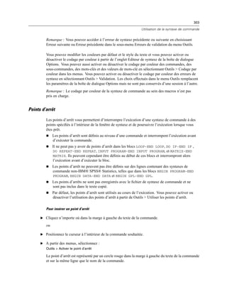 303
Utilisation de la syntaxe de commande
Remarque : Vous pouvez accéder à l’erreur de syntaxe précédente ou suivante en choisissant
Erreur suivante ou Erreur précédente dans le sous-menu Erreurs de validation du menu Outils.
Vous pouvez modiﬁer les couleurs par défaut et le style du texte et vous pouvez activer ou
désactiver le codage par couleur à partir de l’onglet Editeur de syntaxe de la boîte de dialogue
Options. Vous pouvez aussi activer ou désactiver le codage par couleur des commandes, des
sous-commandes, des mots-clés et des valeurs de mots-clé en sélectionnant Outils > Codage par
couleur dans les menus. Vous pouvez activer ou désactiver le codage par couleur des erreurs de
syntaxe en sélectionnant Outils > Validation. Les choix effectués dans le menu Outils remplacent
les paramètres de la boîte de dialogue Options mais ne sont pas conservés d’une session à l’autre.
Remarque : Le codage par couleur de la syntaxe de commande au sein des macros n’est pas
pris en charge.
Points d’arrêt
Les points d’arrêt vous permettent d’interrompre l’exécution d’une syntaxe de commande à des
points spéciﬁés à l’intérieur de la fenêtre de syntaxe et de poursuivre l’exécution lorsque vous
êtes prêt.
 Les points d’arrêt sont déﬁnis au niveau d’une commande et interrompent l’exécution avant
d’exécuter la commande.
 Il ne peut pas y avoir de points d’arrêt dans les blocs LOOP-END LOOP, DO IF-END IF ,
DO REPEAT-END REPEAT, INPUT PROGRAM-END INPUT PROGRAM, et MATRIX-END
MATRIX. Ils peuvent cependant être déﬁnis au début de ces blocs et interrompront alors
l’exécution avant d’exécuter le bloc.
 Les points d’arrêt ne peuvent pas être déﬁnis sur des lignes contenant des syntaxes de
commande non-IBM® SPSS® Statistics, telles que dans les blocs BEGIN PROGRAM-END
PROGRAM, BEGIN DATA-END DATA et BEGIN GPL-END GPL.
 Les points d’arrêts ne sont pas enregistrés avec le ﬁchier de syntaxe de commande et ne
sont pas inclus dans le texte copié.
 Par défaut, les points d’arrêt sont utilisés au cours de l’exécution. Vous pouvez activer ou
désactiver l’utilisation des points d’arrêt à partir de Outils > Utiliser les points d’arrêt.
Pour insérer un point d’arrêt
E Cliquez n’importe où dans la marge à gauche du texte de la commande.
ou
E Positionnez le curseur à l’intérieur de la commande souhaitée.
E A partir des menus, sélectionnez :
Outils > Activer le point d’arrêt
Le point d’arrêt est représenté par un cercle rouge dans la marge à gauche du texte de la commande
et sur la même ligne que le nom de la commande.
 