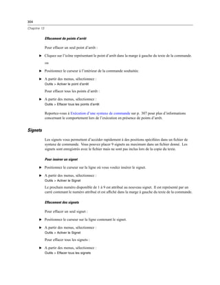 304
Chapitre 13
Effacement de points d’arrêt
Pour effacer un seul point d’arrêt :
E Cliquez sur l’icône représentant le point d’arrêt dans la marge à gauche du texte de la commande.
ou
E Positionnez le curseur à l’intérieur de la commande souhaitée.
E A partir des menus, sélectionnez :
Outils > Activer le point d’arrêt
Pour effacer tous les points d’arrêt :
E A partir des menus, sélectionnez :
Outils > Effacer tous les points d’arrêt
Reportez-vous à Exécution d’une syntaxe de commande sur p. 307 pour plus d’informations
concernant le comportement lors de l’exécution en présence de points d’arrêt.
Signets
Les signets vous permettent d’accéder rapidement à des positions spéciﬁées dans un ﬁchier de
syntaxe de commande. Vous pouvez placer 9 signets au maximum dans un ﬁchier donné. Les
signets sont enregistrés avec le ﬁchier mais ne sont pas inclus lors de la copie du texte.
Pour insérer un signet
E Positionnez le curseur sur la ligne où vous voulez insérer le signet.
E A partir des menus, sélectionnez :
Outils > Activer le Signet
Le prochain numéro disponible de 1 à 9 est attribué au nouveau signet. Il est représenté par un
carré contenant le numéro attribué et est afﬁché dans la marge à gauche du texte de la commande.
Effacement des signets
Pour effacer un seul signet :
E Positionnez le curseur sur la ligne contenant le signet.
E A partir des menus, sélectionnez :
Outils > Activer le Signet
Pour effacer tous les signets :
E A partir des menus, sélectionnez :
Outils > Effacer tous les signets
 