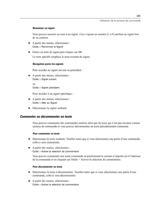 305
Utilisation de la syntaxe de commande
Renommer un signet
Vous pouvez associer un nom à un signet. Ceci s’ajoute au numéro (1 à 9) attribué au signet lors
de sa création.
E A partir des menus, sélectionnez :
Outils > Renommer le Signet
E Entrez un nom de signet puis cliquez sur OK.
Le nom spéciﬁé remplace le nom existant du signet.
Navigation parmi les signets
Pour accéder au signet suivant ou précédent :
E A partir des menus, sélectionnez :
Outils > Signet suivant
ou
Outils > Signet précédent
Pour accéder à un signet spéciﬁque :
E A partir des menus, sélectionnez :
Outils > Aller au Signet
E Sélectionnez le signet souhaité.
Commenter ou décommenter un texte
Vous pouvez commenter des commandes entières ainsi que du texte qui n’est pas reconnu comme
syntaxe de commande et vous pouvez décommenter un texte précédemment commenté.
Pour commenter un texte
E Sélectionnez le texte souhaité. Veuillez noter que si vous sélectionnez une partie d’une commande,
celle-ci sera commentée.
E A partir des menus, sélectionnez :
Outils > Activer la sélection de commentaire
Vous pouvez commenter une seule commande en positionnant le curseur n’importe où à l’intérieur
de la commande et en cliquant sur Outils > Activer la sélection de commentaire.
Pour décommenter un texte
E Sélectionnez le texte à décommenter. Veuillez noter que si vous sélectionnez une partie d’une
commande, celle-ci sera décommentée.
E A partir des menus, sélectionnez :
Outils > Activer la sélection de commentaire
 