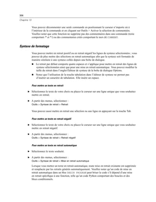 306
Chapitre 13
Vous pouvez décommenter une seule commande en positionnant le curseur n’importe où à
l’intérieur de la commande et en cliquant sur Outils > Activer la sélection de commentaire.
Veuillez noter que cette fonction ne supprime pas des commentaires dans une commande (texte
comportant /* et */) ou des commentaires créés comportant le mot clé COMMENT.
Syntaxe de formatage
Vous pouvez mettre en retrait positif ou en retrait négatif les lignes de syntaxe sélectionnées ; vous
pouvez de plus mettre des sélections en retrait automatique aﬁn que la syntaxe soit formatée de
manière similaire à une syntaxe collée depuis une boîte de dialogue.
 Le retrait par défaut comporte quatre espaces et s’applique pour mettre en retrait des lignes de
syntaxe sélectionnées ainsi que pour une mise en retrait automatique. Vous pouvez modiﬁer la
taille du retrait dans l’onglet Éditeur de syntaxe de la boîte de dialogue Options.
 Notez que l’utilisation de la touche tabulation dans l’éditeur de syntaxe ne permet pas
d’insérer un caractère de tabulation. Elle insère un espace.
Pour mettre un texte en retrait
E Sélectionnez le texte de votre choix ou placez le curseur sur une ligne unique que vous souhaitez
mettre en retrait.
E A partir des menus, sélectionnez :
Outils > Syntaxe de retrait > Retrait
Vous pouvez aussi mettre en retrait une sélection ou une ligne en appuyant sur la touche Tab.
Pour mettre un texte en retrait négatif
E Sélectionnez le texte de votre choix ou placez le curseur sur une ligne unique que vous souhaitez
mettre en retrait négatif.
E A partir des menus, sélectionnez :
Outils > Syntaxe de retrait > Retrait négatif
Pour mettre un texte en retrait automatique
E Sélectionnez le texte souhaité.
E A partir des menus, sélectionnez :
Outils > Syntaxe de retrait > Mise en retrait automatique
Lorsque vous mettez un texte en retrait automatique, toute mise en retrait existante est supprimée
et remplacée par les retraits générés automatiquement. Veuillez noter qu’un code de mise en
retrait automatique dans un bloc BEGIN PROGRAM peut briser le code s’il dépend d’une mise
en retrait spéciﬁque à une fonction, telle qu’un code Python comportant des boucles et des
blocs conditionnels.
 