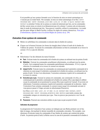 307
Utilisation de la syntaxe de commande
Il est possible qu’une syntaxe formatée avec la fonction de mise en retrait automatique ne
s’exécute pas en mode batch. Par exemple, la mise en retrait automatique d’un bloc INPUT
PROGRAM-END INPUT PROGRAM, LOOP-END LOOP, DO IF-END IF ou DO REPEAT-END
REPEAT va entraîner l’échec de la syntaxe en mode de traitement par lots, car les commandes
du bloc seront mises en retrait et ne démarreront pas à la colonne 1 comme cela est nécessaire
dans le mode de traitement par lots. Vous pouvez, toutefois, utiliser le commutateur -i en mode
par lots pour obliger le Batch Facility à utiliser les règles de syntaxe interactives. Pour plus
d’informations, reportez-vous à la section Règles de syntaxe sur p. 294.
Exécution d’une syntaxe de commande
E Mettez en surbrillance les commandes à exécuter dans la fenêtre de syntaxe.
E Cliquez sur le bouton Exécuter (en forme de triangle) dans la barre d’outils de la fenêtre de
l’éditeur de syntaxe. Il exécute les commandes sélectionnées ou bien la commande où se trouve le
curseur s’il n’y a pas de sélection.
ou
E Sélectionnez l’un des éléments du menu Exécuter.
 Tout : Exécute toutes les commandes de la fenêtre de syntaxe en utilisant tous les points d’arrêt.
 Sélection : Exécute les commandes actuellement sélectionnées, en utilisant tous les points
d’arrêt. Ceci comprend toutes les commandes partiellement sélectionnées. S’il n’y a pas de
sélection, la commande où se trouve le curseur est exécutée.
 Jusqu’à la fin : Exécute toutes les commandes en commençant par la première commande de la
sélection en cours jusqu’à la dernière commande de la fenêtre de syntaxe, en utilisant tous les
points d’arrêt. Si rien n’est sélectionné, l’exécution commence à partir de la commande où
se trouve le curseur.
 Exécution pas à pas. Exécute la syntaxe de commande, une commande à la fois, en
commençant par la première commande de la fenêtre de syntaxe (Pas à pas depuis le début)
ou par la commande où est positionné le curseur (Pas à pas à partir de l’actuel). Si un texte est
sélectionné, l’exécution commence à partir de la première commande de la sélection. Après
l’exécution d’une certaine commande, le curseur avance jusqu’à la commande suivante et
vous pouvez passer à l’étape suivante en sélectionnant Poursuivre.
Les blocs LOOP-END LOOP , DO IF-END IF, DO REPEAT-END REPEAT, INPUT
PROGRAM-END INPUT PROGRAM, et MATRIX-END MATRIX sont traités comme des
commandes uniques en exécution pas à pas. Vous ne pouvez pas poursuivre vers l’un de
ces blocs.
 Poursuivre. Poursuit une exécution arrêtée en pas à pas ou par un point d’arrêt.
Indicateur de progression
La progression de l’exécution d’une syntaxe est indiquée par une ﬂèche pointant vers le bas
dans la marge, chevauchant le dernier ensemble de commandes exécutées. Par exemple, vous
choisissez d’exécuter toutes les commandes d’une fenêtre de syntaxe qui contient des points
d’arrêt. Au premier point d’arrêt, la ﬂèche couvre la zone de la première commande de la fenêtre à
 
