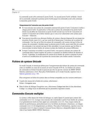 308
Chapitre 13
la commande avant celle contenant le point d’arrêt. Au second point d’arrêt, la ﬂèche s’étend
de la commande contenant le premier point d’arrêt jusqu’à la commande avant celle contenant
le deuxième point d’arrêt.
Comportement de l’exécution avec des points d’arrêt
 Si vous exécutez une syntaxe de commande contenant des points d’arrêt, l’exécution s’arrête à
chaque point d’arrêt. En particulier, le bloc de la syntaxe de commande d’un point d’arrêt
donné (ou du début de l’exécution) au point d’arrêt suivant (ou à la ﬁn de l’exécution) est
soumis à l’exécution de la même manière que si vous aviez sélectionné cette syntaxe puis
Exécuter > Sélection.
 Vous pouvez travailler avec plusieurs fenêtres de syntaxe, chacune disposant de son propre jeu
de points d’arrêt, mais il n’y a qu’une seule ﬁle d’attente pour l’exécution de la syntaxe de
commande. Une fois qu’un bloc de syntaxe de commande a été soumis (tel que le bloc de
syntaxe de commande s’étendant jusqu’au premier point d’arrêt), aucun autre bloc de syntaxe
de commande n’est exécuté tant que le bloc précédent n’est pas terminé, que les blocs se
trouvent dans la même fenêtre de syntaxe ou dans des fenêtres de syntaxe différentes.
 Lorsque l’exécution est arrêtée à un point d’arrêt, vous pouvez exécuter une syntaxe de
commande dans d’autres fenêtres de syntaxe et examiner les fenêtres Editeur de données et
Viewer. Cependant, la modiﬁcation du contenu de la fenêtre de syntaxe contenant le point
d’arrêt ou la modiﬁcation de la position du curseur dans cette fenêtre annule l’exécution.
Fichiers de syntaxe Unicode
En mode Unicode, le format par défaut pour l’enregistrement des ﬁchiers de syntaxe de commande
créés ou modiﬁés au cours de la session est aussi Unicode (UTF-8). Les ﬁchiers de syntaxe
de commande au format Unicode ne peuvent pas être lus par des versions de IBM® SPSS®
Statistics antérieures à 16.0. Pour plus d’informations sur le mode Unicode, reportez-vous à
Options générales sur p. 343.
Pour enregistrer un ﬁchier de syntaxe dans un format compatible avec les versions antérieures :
E A partir des menus de la fenêtre de syntaxe, sélectionnez :
Fichier > Enregistrer sous
E Dans la boîte de dialogue Enregistrer sous, sélectionnez Codage local dans la liste déroulante
Codage. Le codage local est déterminé par les paramètres régionaux actuels.
Commandes Execute multiples
La syntaxe collée depuis des boîtes de dialogue ou copiée depuis le journal peut contenir des
commandes EXECUTE. Lorsque vous exécutez des commandes à partir d’une fenêtre de syntaxe,
il est généralement inutile de faire appel aux commandes EXECUTE. Vous risquez même de
ralentir les performances, particulièrement avec les ﬁchiers de données volumineux, car chaque
commande EXECUTE lit intégralement ces ﬁchiers. Pour plus d’informations, reportez-vous à la
commande EXECUTE dans le manuel Command Syntax Reference (disponible depuis le menu
Aide d’une fenêtre IBM® SPSS® Statistics).
 