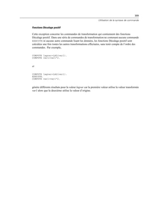 309
Utilisation de la syntaxe de commande
Fonctions Décalage positif
Cette exception concerne les commandes de transformation qui contiennent des fonctions
Décalage positif. Dans une série de commandes de transformation ne contenant aucune commande
EXECUTE ni aucune autre commande lisant les données, les fonctions Décalage positif sont
calculées une fois toutes les autres transformations effectuées, sans tenir compte de l’ordre des
commandes. Par exemple,
COMPUTE lagvar=LAG(var1).
COMPUTE var1=var1*2.
et
COMPUTE lagvar=LAG(var1).
EXECUTE.
COMPUTE var1=var1*2.
génère différents résultats pour la valeur lagvar car la première valeur utilise la valeur transformée
var1 alors que la deuxième utilise la valeur d’origine.
 