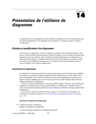 Chapitre
14
Présentation de l’utilitaire de
diagramme
Les procédures du menu Diagrammes et de nombreuses procédures du menu Analyse permettent
de créer des diagrammes et des graphiques haute résolution. Ce chapitre présente l’utilitaire
de diagramme.
Création et modification d’un diagramme
Avant de créer un diagramme, vous devez disposer de données dans l’éditeur de données. Vous
pouvez saisir les données directement dans l’éditeur de données, ouvrir un ﬁchier de données déjà
enregistré ou lire une feuille de calcul, un ﬁchier de données délimité par des tabulations ou un
ﬁchier de base de données. L’élément Didacticiel du menu Aide propose des exemples en ligne
de création et de modiﬁcation de diagramme ; le système d’aide en ligne explique comment
créer et modiﬁer tous les types de diagrammes.
Construction de diagrammes
Le Générateur de diagrammes permet de créer des diagrammes à partir de diagrammes prédéﬁnis
de la galerie ou à partir de composants spéciﬁques (par exemple, des axes et des barres). Pour
créer un diagramme, faites glisser les éléments de base ou les diagrammes de la galerie, puis
déposez-les sur le canevas, qui est la zone située à droite de la liste Variables dans la boîte de
dialogue Générateur de diagrammes.
Lors de la création du diagramme, le canevas en afﬁche l’aperçu. Bien que l’aperçu utilise des
étiquettes de variable et des niveaux de mesure déﬁnis, il n’afﬁche pas vos données réelles. Il
utilise en revanche des données générées de façon aléatoire pour effectuer un croquis approximatif
du diagramme.
Les nouveaux utilisateurs préfèrent utiliser la galerie. Pour obtenir des informations sur
l’utilisation de la galerie, reportez-vous à Construction d’un diagramme à partir de la galerie
sur p. 311.
Pour lancer le Générateur de diagrammes
E A partir des menus, sélectionnez :
Graphes > Générateur de diagrammes
La boîte de dialogue Générateur de diagrammes apparaît.
© Copyright SPSS Inc. 1989, 2010 310
 
