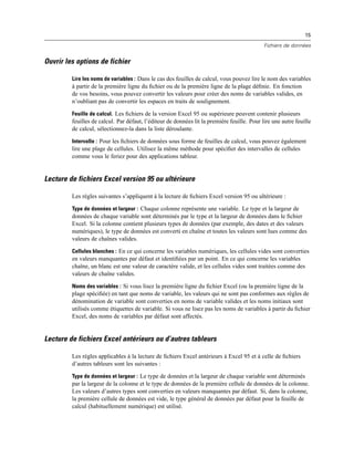 15
Fichiers de données
Ouvrir les options de fichier
Lire les noms de variables : Dans le cas des feuilles de calcul, vous pouvez lire le nom des variables
à partir de la première ligne du ﬁchier ou de la première ligne de la plage déﬁnie. En fonction
de vos besoins, vous pouvez convertir les valeurs pour créer des noms de variables valides, en
n’oubliant pas de convertir les espaces en traits de soulignement.
Feuille de calcul. Les ﬁchiers de la version Excel 95 ou supérieure peuvent contenir plusieurs
feuilles de calcul. Par défaut, l’éditeur de données lit la première feuille. Pour lire une autre feuille
de calcul, sélectionnez-la dans la liste déroulante.
Intervalle : Pour les ﬁchiers de données sous forme de feuilles de calcul, vous pouvez également
lire une plage de cellules. Utilisez la même méthode pour spéciﬁer des intervalles de cellules
comme vous le feriez pour des applications tableur.
Lecture de fichiers Excel version 95 ou ultérieure
Les règles suivantes s’appliquent à la lecture de ﬁchiers Excel version 95 ou ultérieure :
Type de données et largeur : Chaque colonne représente une variable. Le type et la largeur de
données de chaque variable sont déterminés par le type et la largeur de données dans le ﬁchier
Excel. Si la colonne contient plusieurs types de données (par exemple, des dates et des valeurs
numériques), le type de données est converti en chaîne et toutes les valeurs sont lues comme des
valeurs de chaînes valides.
Cellules blanches : En ce qui concerne les variables numériques, les cellules vides sont converties
en valeurs manquantes par défaut et identiﬁées par un point. En ce qui concerne les variables
chaîne, un blanc est une valeur de caractère valide, et les cellules vides sont traitées comme des
valeurs de chaîne valides.
Noms des variables : Si vous lisez la première ligne du ﬁchier Excel (ou la première ligne de la
plage spéciﬁée) en tant que noms de variable, les valeurs qui ne sont pas conformes aux règles de
dénomination de variable sont converties en noms de variable valides et les noms initiaux sont
utilisés comme étiquettes de variable. Si vous ne lisez pas les noms de variables à partir du ﬁchier
Excel, des noms de variables par défaut sont affectés.
Lecture de fichiers Excel antérieurs ou d’autres tableurs
Les règles applicables à la lecture de ﬁchiers Excel antérieurs à Excel 95 et à celle de ﬁchiers
d’autres tableurs sont les suivantes :
Type de données et largeur : Le type de données et la largeur de chaque variable sont déterminés
par la largeur de la colonne et le type de données de la première cellule de données de la colonne.
Les valeurs d’autres types sont converties en valeurs manquantes par défaut. Si, dans la colonne,
la première cellule de données est vide, le type général de données par défaut pour la feuille de
calcul (habituellement numérique) est utilisé.
 