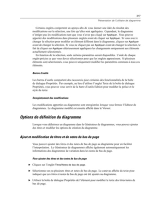 317
Présentation de l’utilitaire de diagramme
Certains onglets comportent un aperçu aﬁn de vous donner une idée du résultat des
modiﬁcations sur la sélection, une fois qu’elles sont appliquées. Cependant, le diagramme
n’intègre pas les modiﬁcations tant que vous n’avez pas cliqué sur Appliquer. Vous pouvez
apporter des modiﬁcations dans plusieurs onglets avant de cliquer sur Appliquer. Si vous avez à
changer la sélection pour modiﬁer un élément différent dans le diagramme, cliquez sur Appliquer
avant de changer la sélection. Si vous ne cliquez pas sur Appliquer avant de changer la sélection, le
fait de cliquer sur Appliquer ultérieurement appliquera les changements uniquement aux éléments
actuellement sélectionnés.
En fonction de la sélection, seuls certains paramètres seront disponibles. L’aide de chaque
onglet précise ce que vous devez sélectionner pour que les onglets apparaissent. Si plusieurs
éléments sont sélectionnés, vous pouvez uniquement modiﬁer les paramètres communs à tous ces
éléments.
Barres d’outils
Les barres d’outils comportent des raccourcis pour certaines des fonctionnalités de la boîte
de dialogue Propriétés. Par exemple, au lieu d’utiliser l’onglet Texte de la boîte de dialogue
Propriétés, vous pouvez vous servir de la barre d’outils Edition pour modiﬁer la police et le
style du texte.
Enregistrement des modifications
Les modiﬁcations apportées au diagramme sont enregistrées lorsque vous fermez l’Editeur de
diagrammes. Le diagramme modiﬁé est ensuite afﬁché dans le Viewer.
Options de définition du diagramme
Lorsque vous déﬁnissez un diagramme dans le Générateur de diagrammes, vous pouvez ajouter
des titres et modiﬁer les options de création du diagramme.
Ajout et modification de titres et de notes de bas de page
Vous pouvez ajouter des titres et des notes de bas de page au diagramme pour en faciliter
l’interprétation. Le Générateur de diagrammes afﬁche également automatiquement les
informations des diagrammes de variation dans les notes de bas de page.
Pour ajouter des titres et des notes de bas de page
E Cliquez sur l’onglet Titres/Notes de bas de page.
E Sélectionnez un ou plusieurs titres et notes de bas de page. Le canevas afﬁche du texte pour
indiquer que ces titres et notes de bas de page ont été ajoutés au diagramme.
E Utilisez la boîte de dialogue Propriétés de l’élément pour modiﬁer le texte des titres/notes de
bas de page.
 
