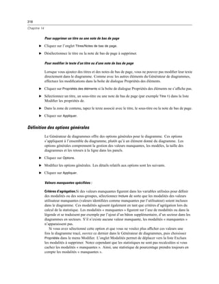 318
Chapitre 14
Pour supprimer un titre ou une note de bas de page
E Cliquez sur l’onglet Titres/Notes de bas de page.
E Désélectionnez le titre ou la note de bas de page à supprimer.
Pour modifier le texte d’un titre ou d’une note de bas de page
Lorsque vous ajoutez des titres et des notes de bas de page, vous ne pouvez pas modiﬁer leur texte
directement dans le diagramme. Comme avec les autres éléments du Générateur de diagrammes,
effectuez les modiﬁcations dans la boîte de dialogue Propriétés des éléments.
E Cliquez sur Propriétés des éléments si la boîte de dialogue Propriétés des éléments ne s’afﬁche pas.
E Sélectionnez un titre, un sous-titre ou une note de bas de page (par exemple Titre 1) dans la liste
Modiﬁer les propriétés de.
E Dans la zone de contenu, tapez le texte associé avec le titre, le sous-titre ou la note de bas de page.
E Cliquez sur Appliquer.
Définition des options générales
Le Générateur de diagrammes offre des options générales pour le diagramme. Ces options
s’appliquent à l’ensemble du diagramme, plutôt qu’à un élément donné du diagramme. Les
options générales comprennent la gestion des valeurs manquantes, les modèles, la taille des
diagrammes et les retours à la ligne dans les panels.
E Cliquez sur Options.
E Modiﬁez les options générales. Les détails relatifs aux options sont les suivants.
E Cliquez sur Appliquer.
Valeurs manquantes spécifiées :
Critères d’agrégation.Si des valeurs manquantes ﬁgurent dans les variables utilisées pour déﬁnir
des modalités ou des sous-groupes, sélectionnez Inclure de sorte que les modalités des valeurs
utilisateur manquantes (valeurs identiﬁées comme manquantes par l’utilisateur) soient incluses
dans le diagramme. Ces modalités agissent également en tant que critères d’agrégation lors du
calcul de la statistique. Les modalités « manquantes » ﬁgurent sur l’axe de modalités ou dans la
légende et se traduisent par exemple par l’ajout d’un bâton supplémentaire, d’un secteur dans les
diagrammes en secteurs. S’il n’existe aucune valeur manquante, les modalités « manquantes »
n’apparaissent pas.
Si vous avez sélectionné cette option et que vous ne voulez plus afﬁcher ces valeurs une
fois le diagramme tracé, ouvrez ce dernier dans le Générateur de diagrammes, puis choisissez
Propriétés dans le menu Modiﬁer. L’onglet Modalités permet de déplacer vers la liste Exclues
les modalités à supprimer. Notez cependant que les statistiques ne sont pas recalculées si vous
cachez les modalités « manquantes ». Ainsi, une statistique de pourcentage prendra toujours en
compte les modalités « manquantes ».
 