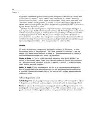 320
Chapitre 14
Les données comprennent quelques valeurs système manquantes (vides) dans les variables pour
Salaire actuel et Catégorie d’emploi. Dans d’autres observations, la valeur 0 a été saisie et
déﬁnie comme manquante. L’option Afficher les groupes définis par des valeurs manquantes étant
sélectionnée pour les deux diagrammes, la modalité Manquant est ajoutée aux types de poste
afﬁchés. Dans chaque diagramme, les valeurs de la fonction récapitulative Nombre d’observations
ﬁgurent dans les étiquettes des bâtons.
26 observations des deux diagrammes comportent une valeur manquante par défaut pour le
type de poste occupé, et 13 la valeur manquante utilisateur (0). Dans le diagramme avec exclusion
de toute observation incomplète, le nombre d’observations est identique pour les deux variables
de chaque regroupement de bâtons. En effet, si une valeur est manquante, l’observation est
exclue pour toutes les variables. Dans le diagramme avec exclusion des observations variable par
variable, le nombre d’observations non manquantes de chaque variable d’une modalité donnée est
représenté indépendamment des valeurs manquantes dans les autres variables.
Modèles
Un modèle de diagramme vous permet d’appliquer les attributs d’un diagramme à un autre.
Lorsque vous ouvrez un diagramme dans Chart Editor, vous pouvez l’enregistrer en tant que
modèle. Vous pouvez ensuite appliquer ce modèle en l’indiquant au moment de sa création ou
ultérieurement en l’appliquant dans l’éditeur’ de diagrammes.
Modèle par défaut. Il s’agit du modèle spéciﬁé par les options. Vous pouvez accéder à ces
options en sélectionnant Options dans le menu Edition de l’éditeur de données, puis en cliquant
sur l’onglet Diagrammes. Le modèle par défaut est appliqué en premier, ce qui signiﬁe que les
autres modèles peuvent le remplacer.
Fichiers de modèle. Cliquez sur Ajouter pour spéciﬁer un ou plusieurs modèles à l’aide de la
boîte de dialogue standard de sélection de ﬁchier. Ils sont appliqués en fonction de leur ordre
d’apparition. Les modèles situés à la ﬁn de la liste peuvent ainsi remplacer les modèles situés
au début de la liste.
Taille des diagrammes et panels
Taille du diagramme. Spéciﬁez un pourcentage supérieur ou inférieur à 100 pour agrandir ou réduire
le diagramme, respectivement. Le pourcentage est fonction de la taille de diagramme par défaut.
Panels. En présence de nombreuses colonnes de panel, sélectionnez Réorganiser les panels pour
que les panels puissent occuper plusieurs lignes au lieu d’être contraints de tenir sur une seule. Les
panels sont réduits pour tenir impérativement sur une ligne, sauf si cette option est sélectionnée.
 
