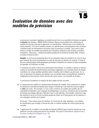 Chapitre
15
Evaluation de données avec des
modèles de prévision
Le processus consistant à appliquer un modèle de prévision à un ensemble de données est appelé
évaluation des données. IBM® SPSS® Statistics dispose de procédures de construction de
modèles de prévision tels que la régression, la classiﬁcation, l’arborescence et les modèles de
réseau neuronal. Une fois le modèle construit, ses spéciﬁcations sont enregistrées dans un ﬁchier
contenant toutes les informations nécessaires pour reconstruire le modèle. Vous pouvez alors
utiliser ce ﬁchier de modèle pour générer des évaluations prédictives dans d’autres ensembles
de données. (Remarque : certaines procédures produisent un ﬁchier de modèle XML, d’autres
un ﬁchier d’archives ZIP.)
Exemple : La division de marketing direct d’une entreprise utilise les résultats d’un envoi d’essai
pour assigner des scores de propension au reste de leur base de données de contacts, à l’aide de
diverses caractéristiques démographiques permettant d’identiﬁer les contacts les plus susceptibles
de répondre et d’effectuer un achat.
L’évaluation est traitée comme une transformation des données. Le modèle s’exprime en interne
comme un ensemble de transformations numériques appliquées à un ensemble donné de champs
(variables), les valeurs prédites spéciﬁées dans le modèle, aﬁn d’obtenir une prévision. En ce
sens, le processus d’évaluation des données avec un modèle donné est actuellement similaire à
l’application d’une fonction, telle la fonction de racine carrée, à un ensemble de données.
Le processus d’évaluation se compose de deux étapes de base suivantes :
E La construction du modèle et l’enregistrement du ﬁchier du modèle. Vous construisez le modèle
en utilisant un ensemble de données pour lequel le résultat qui vous intéresse (souvent appelé
la cible) est connu. Par exemple, si vous voulez construire un modèle pour prédire qui est
susceptible de répondre à une campagne de publipostage, vous devez commencer par un ensemble
de données qui indique déjà qui a répondu et qui n’a pas répondu. Par exemple, il pourrait s’agir
des résultats d’un envoi d’essai à un petit groupe de clients ou d’informations sur les réponses à
une campagne similaire par le passé.
Remarque : Pour certains types de modèles, il n’existe pas de cible spéciﬁque. Les modèles
de classiﬁcation, par exemple, n’ont pas de cible, et certains modèles du voisin le plus proche
non plus.
E L’application de ce modèle à un ensemble de données différent (pour lequel le résultat qui vous
intéresse n’est pas connu) pour prévoir les résultats. Pour plus d’informations, reportez-vous à
la section Assistant d’évaluation sur p. 322.
© Copyright SPSS Inc. 1989, 2010 321
 