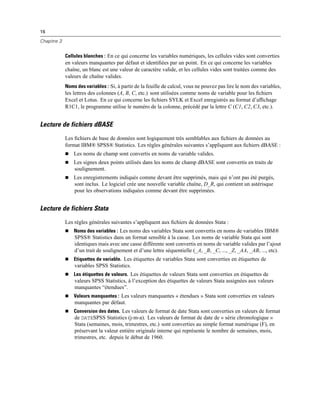 16
Chapitre 3
Cellules blanches : En ce qui concerne les variables numériques, les cellules vides sont converties
en valeurs manquantes par défaut et identiﬁées par un point. En ce qui concerne les variables
chaîne, un blanc est une valeur de caractère valide, et les cellules vides sont traitées comme des
valeurs de chaîne valides.
Noms des variables : Si, à partir de la feuille de calcul, vous ne pouvez pas lire le nom des variables,
les lettres des colonnes (A, B, C, etc.) sont utilisées comme noms de variable pour les ﬁchiers
Excel et Lotus. En ce qui concerne les ﬁchiers SYLK et Excel enregistrés au format d’afﬁchage
R1C1, le programme utilise le numéro de la colonne, précédé par la lettre C (C1, C2, C3, etc.).
Lecture de fichiers dBASE
Les ﬁchiers de base de données sont logiquement très semblables aux ﬁchiers de données au
format IBM® SPSS® Statistics. Les règles générales suivantes s’appliquent aux ﬁchiers dBASE :
 Les noms de champ sont convertis en noms de variable valides.
 Les signes deux points utilisés dans les noms de champ dBASE sont convertis en traits de
soulignement.
 Les enregistrements indiqués comme devant être supprimés, mais qui n’ont pas été purgés,
sont inclus. Le logiciel crée une nouvelle variable chaîne, D_R, qui contient un astérisque
pour les observations indiquées comme devant être supprimées.
Lecture de fichiers Stata
Les règles générales suivantes s’appliquent aux ﬁchiers de données Stata :
 Noms des variables : Les noms des variables Stata sont convertis en noms de variables IBM®
SPSS® Statistics dans un format sensible à la casse. Les noms de variable Stata qui sont
identiques mais avec une casse différente sont convertis en noms de variable valides par l’ajout
d’un trait de soulignement et d’une lettre séquentielle (_A, _B, _C, ..., _Z, _AA, _AB, ..., etc).
 Etiquettes de variable. Les étiquettes de variables Stata sont converties en étiquettes de
variables SPSS Statistics.
 Les étiquettes de valeurs. Les étiquettes de valeurs Stata sont converties en étiquettes de
valeurs SPSS Statistics, à l’exception des étiquettes de valeurs Stata assignées aux valeurs
manquantes “étendues”.
 Valeurs manquantes : Les valeurs manquantes « étendues » Stata sont converties en valeurs
manquantes par défaut.
 Conversion des dates. Les valeurs de format de date Stata sont converties en valeurs de format
de DATESPSS Statistics (j-m-a). Les valeurs de format de date de « série chronologique »
Stata (semaines, mois, trimestres, etc.) sont converties au simple format numérique (F), en
préservant la valeur entière originale interne qui représente le nombre de semaines, mois,
trimestres, etc. depuis le début de 1960.
 