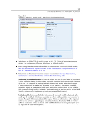 323
Evaluation de données avec des modèles de prévision
Figure 15-1
Assistant d’évaluation : Modèle Mode - Sélectionnez un modèle d’évaluation.
E Sélectionnez un ﬁchier XML de modèle ou une archive ZIP. Utilisez le bouton Parcourir pour
accéder à un emplacement différent et sélectionner un ﬁchier de modèle.
E Faites correspondre les champs de l’ensemble de données actif et ceux utilisés dans le modèle.
Pour plus d’informations, reportez-vous à la section Association des champs du modèle et de
ceux de l’ensemble de données sur p. 324.
E Sélectionnez les fonctions d’évaluation que vous voulez utiliser. Pour plus d’informations,
reportez-vous à la section Sélection des fonctions d’évaluation sur p. 326.
Sélectionnez un modèle d’évaluation. Le ﬁchier de modèle peut être un ﬁchier XML ou une archive
ZIP qui contient le modèle au format PMML. La liste n’afﬁche que les ﬁchiers avec une extension
zip ou xml ; les extensions de ﬁchier ne sont pas afﬁchées dans la liste. Vous pouvez utiliser
n’importe quel ﬁchier de modèle créé par IBM® SPSS® Statistics. Vous pouvez également
utiliser des ﬁchiers de modèles créés par d’autres applications, comme IBM® SPSS® Modeler,
mais certains ﬁchiers de modèles créés par d’autres applications ne pourront pas être lus par SPSS
Statistics, notamment les modèles qui ont plusieurs champs cibles (variables).
Détails du modèle. Cette zone afﬁche des informations de base sur le modèle sélectionné, telles
que le type de modèle, la cible (le cas échéant) et les valeurs prédites utilisées pour construire le
modèle. Puisque le ﬁchier du modèle doit être lu pour obtenir ces informations, celles-ci peuvent
mettre un peu de temps à apparaître pour le modèle sélectionné. Si le ﬁchier XML ou l’archive
ZIP n’est pas reconnu comme un modèle lisible par SPSS Statistics, un message indiquant qu’il
est impossible de lire le ﬁchier apparaît.
 